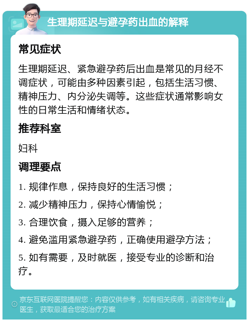 生理期延迟与避孕药出血的解释 常见症状 生理期延迟、紧急避孕药后出血是常见的月经不调症状，可能由多种因素引起，包括生活习惯、精神压力、内分泌失调等。这些症状通常影响女性的日常生活和情绪状态。 推荐科室 妇科 调理要点 1. 规律作息，保持良好的生活习惯； 2. 减少精神压力，保持心情愉悦； 3. 合理饮食，摄入足够的营养； 4. 避免滥用紧急避孕药，正确使用避孕方法； 5. 如有需要，及时就医，接受专业的诊断和治疗。