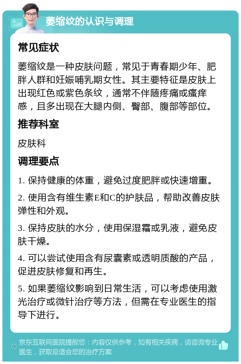 萎缩纹的认识与调理 常见症状 萎缩纹是一种皮肤问题，常见于青春期少年、肥胖人群和妊娠哺乳期女性。其主要特征是皮肤上出现红色或紫色条纹，通常不伴随疼痛或瘙痒感，且多出现在大腿内侧、臀部、腹部等部位。 推荐科室 皮肤科 调理要点 1. 保持健康的体重，避免过度肥胖或快速增重。 2. 使用含有维生素E和C的护肤品，帮助改善皮肤弹性和外观。 3. 保持皮肤的水分，使用保湿霜或乳液，避免皮肤干燥。 4. 可以尝试使用含有尿囊素或透明质酸的产品，促进皮肤修复和再生。 5. 如果萎缩纹影响到日常生活，可以考虑使用激光治疗或微针治疗等方法，但需在专业医生的指导下进行。