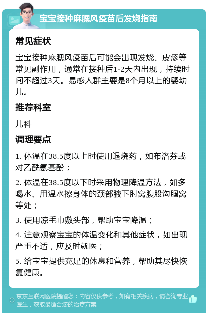 宝宝接种麻腮风疫苗后发烧指南 常见症状 宝宝接种麻腮风疫苗后可能会出现发烧、皮疹等常见副作用，通常在接种后1-2天内出现，持续时间不超过3天。易感人群主要是8个月以上的婴幼儿。 推荐科室 儿科 调理要点 1. 体温在38.5度以上时使用退烧药，如布洛芬或对乙酰氨基酚； 2. 体温在38.5度以下时采用物理降温方法，如多喝水、用温水擦身体的颈部腋下肘窝腹股沟腘窝等处； 3. 使用凉毛巾敷头部，帮助宝宝降温； 4. 注意观察宝宝的体温变化和其他症状，如出现严重不适，应及时就医； 5. 给宝宝提供充足的休息和营养，帮助其尽快恢复健康。