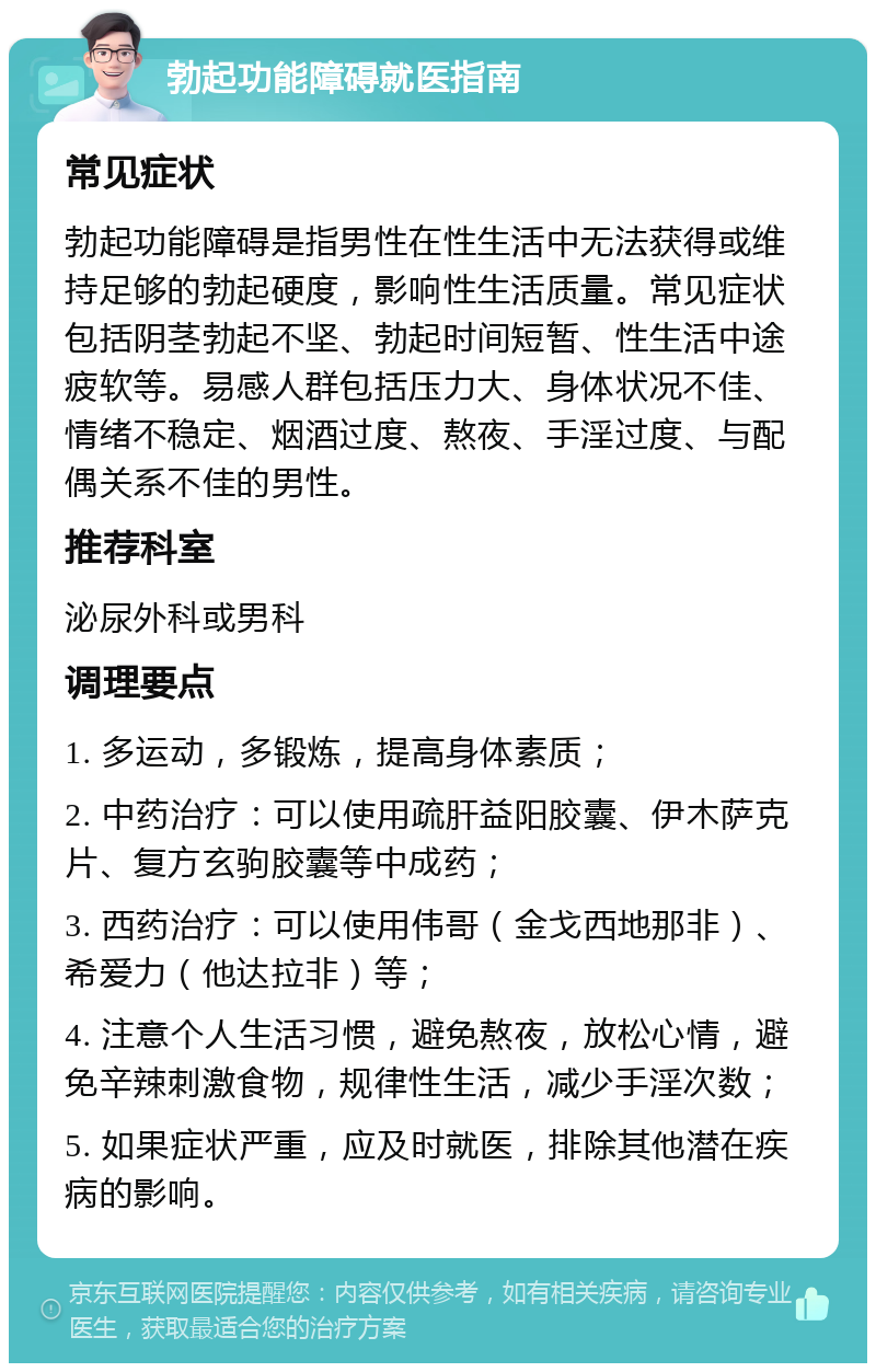 勃起功能障碍就医指南 常见症状 勃起功能障碍是指男性在性生活中无法获得或维持足够的勃起硬度，影响性生活质量。常见症状包括阴茎勃起不坚、勃起时间短暂、性生活中途疲软等。易感人群包括压力大、身体状况不佳、情绪不稳定、烟酒过度、熬夜、手淫过度、与配偶关系不佳的男性。 推荐科室 泌尿外科或男科 调理要点 1. 多运动，多锻炼，提高身体素质； 2. 中药治疗：可以使用疏肝益阳胶囊、伊木萨克片、复方玄驹胶囊等中成药； 3. 西药治疗：可以使用伟哥（金戈西地那非）、希爱力（他达拉非）等； 4. 注意个人生活习惯，避免熬夜，放松心情，避免辛辣刺激食物，规律性生活，减少手淫次数； 5. 如果症状严重，应及时就医，排除其他潜在疾病的影响。