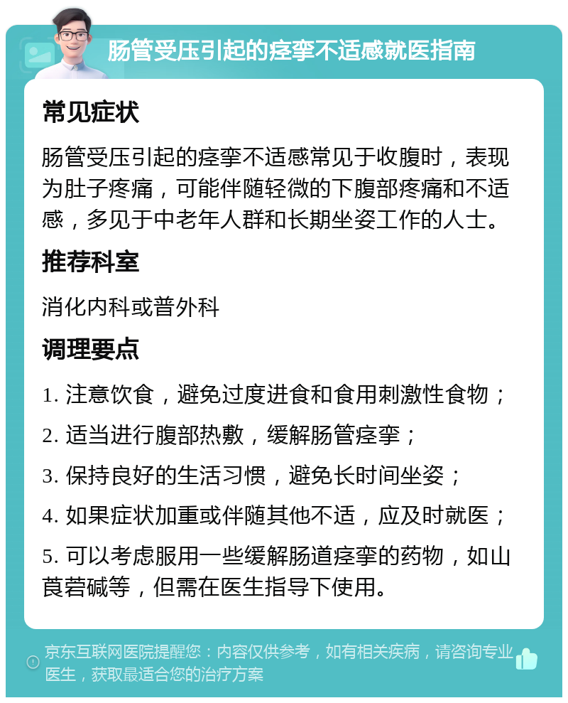 肠管受压引起的痉挛不适感就医指南 常见症状 肠管受压引起的痉挛不适感常见于收腹时，表现为肚子疼痛，可能伴随轻微的下腹部疼痛和不适感，多见于中老年人群和长期坐姿工作的人士。 推荐科室 消化内科或普外科 调理要点 1. 注意饮食，避免过度进食和食用刺激性食物； 2. 适当进行腹部热敷，缓解肠管痉挛； 3. 保持良好的生活习惯，避免长时间坐姿； 4. 如果症状加重或伴随其他不适，应及时就医； 5. 可以考虑服用一些缓解肠道痉挛的药物，如山莨菪碱等，但需在医生指导下使用。