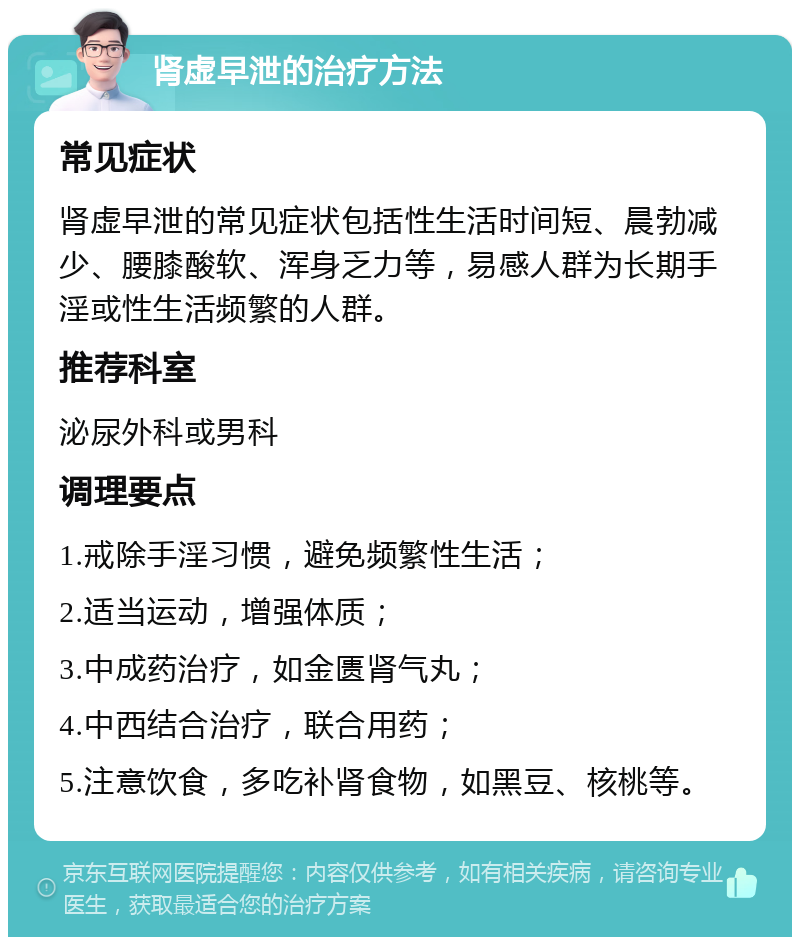 肾虚早泄的治疗方法 常见症状 肾虚早泄的常见症状包括性生活时间短、晨勃减少、腰膝酸软、浑身乏力等，易感人群为长期手淫或性生活频繁的人群。 推荐科室 泌尿外科或男科 调理要点 1.戒除手淫习惯，避免频繁性生活； 2.适当运动，增强体质； 3.中成药治疗，如金匮肾气丸； 4.中西结合治疗，联合用药； 5.注意饮食，多吃补肾食物，如黑豆、核桃等。