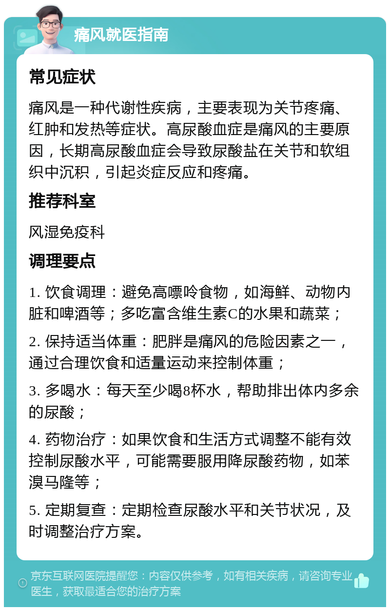 痛风就医指南 常见症状 痛风是一种代谢性疾病，主要表现为关节疼痛、红肿和发热等症状。高尿酸血症是痛风的主要原因，长期高尿酸血症会导致尿酸盐在关节和软组织中沉积，引起炎症反应和疼痛。 推荐科室 风湿免疫科 调理要点 1. 饮食调理：避免高嘌呤食物，如海鲜、动物内脏和啤酒等；多吃富含维生素C的水果和蔬菜； 2. 保持适当体重：肥胖是痛风的危险因素之一，通过合理饮食和适量运动来控制体重； 3. 多喝水：每天至少喝8杯水，帮助排出体内多余的尿酸； 4. 药物治疗：如果饮食和生活方式调整不能有效控制尿酸水平，可能需要服用降尿酸药物，如苯溴马隆等； 5. 定期复查：定期检查尿酸水平和关节状况，及时调整治疗方案。