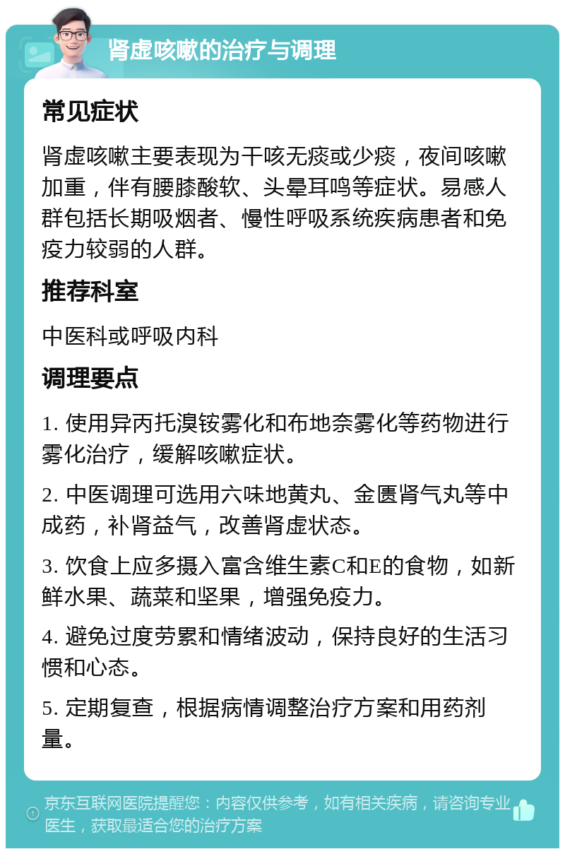 肾虚咳嗽的治疗与调理 常见症状 肾虚咳嗽主要表现为干咳无痰或少痰，夜间咳嗽加重，伴有腰膝酸软、头晕耳鸣等症状。易感人群包括长期吸烟者、慢性呼吸系统疾病患者和免疫力较弱的人群。 推荐科室 中医科或呼吸内科 调理要点 1. 使用异丙托溴铵雾化和布地奈雾化等药物进行雾化治疗，缓解咳嗽症状。 2. 中医调理可选用六味地黄丸、金匮肾气丸等中成药，补肾益气，改善肾虚状态。 3. 饮食上应多摄入富含维生素C和E的食物，如新鲜水果、蔬菜和坚果，增强免疫力。 4. 避免过度劳累和情绪波动，保持良好的生活习惯和心态。 5. 定期复查，根据病情调整治疗方案和用药剂量。