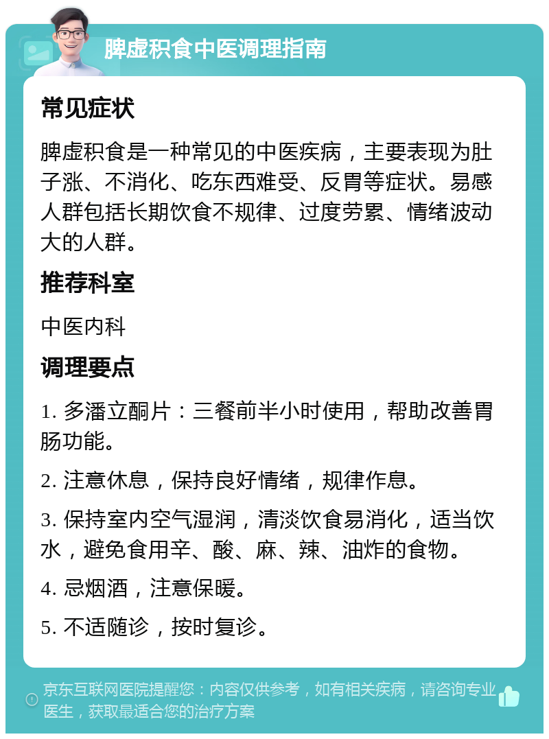 脾虚积食中医调理指南 常见症状 脾虚积食是一种常见的中医疾病，主要表现为肚子涨、不消化、吃东西难受、反胃等症状。易感人群包括长期饮食不规律、过度劳累、情绪波动大的人群。 推荐科室 中医内科 调理要点 1. 多潘立酮片：三餐前半小时使用，帮助改善胃肠功能。 2. 注意休息，保持良好情绪，规律作息。 3. 保持室内空气湿润，清淡饮食易消化，适当饮水，避免食用辛、酸、麻、辣、油炸的食物。 4. 忌烟酒，注意保暖。 5. 不适随诊，按时复诊。