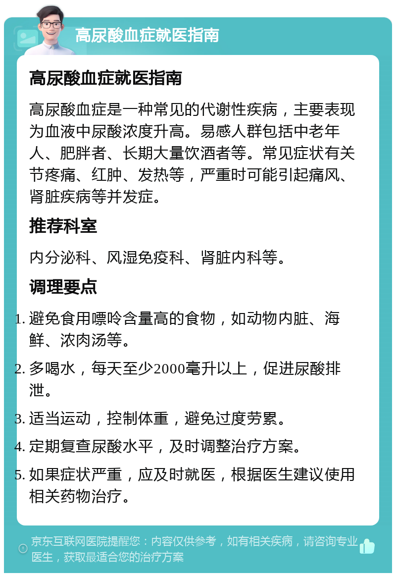 高尿酸血症就医指南 高尿酸血症就医指南 高尿酸血症是一种常见的代谢性疾病，主要表现为血液中尿酸浓度升高。易感人群包括中老年人、肥胖者、长期大量饮酒者等。常见症状有关节疼痛、红肿、发热等，严重时可能引起痛风、肾脏疾病等并发症。 推荐科室 内分泌科、风湿免疫科、肾脏内科等。 调理要点 避免食用嘌呤含量高的食物，如动物内脏、海鲜、浓肉汤等。 多喝水，每天至少2000毫升以上，促进尿酸排泄。 适当运动，控制体重，避免过度劳累。 定期复查尿酸水平，及时调整治疗方案。 如果症状严重，应及时就医，根据医生建议使用相关药物治疗。