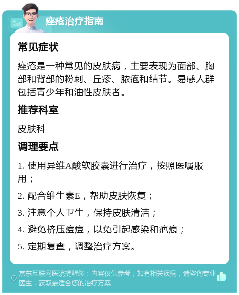 痤疮治疗指南 常见症状 痤疮是一种常见的皮肤病，主要表现为面部、胸部和背部的粉刺、丘疹、脓疱和结节。易感人群包括青少年和油性皮肤者。 推荐科室 皮肤科 调理要点 1. 使用异维A酸软胶囊进行治疗，按照医嘱服用； 2. 配合维生素E，帮助皮肤恢复； 3. 注意个人卫生，保持皮肤清洁； 4. 避免挤压痘痘，以免引起感染和疤痕； 5. 定期复查，调整治疗方案。