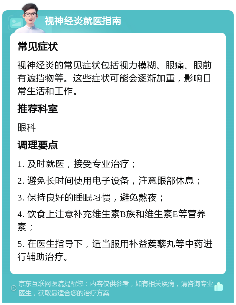 视神经炎就医指南 常见症状 视神经炎的常见症状包括视力模糊、眼痛、眼前有遮挡物等。这些症状可能会逐渐加重，影响日常生活和工作。 推荐科室 眼科 调理要点 1. 及时就医，接受专业治疗； 2. 避免长时间使用电子设备，注意眼部休息； 3. 保持良好的睡眠习惯，避免熬夜； 4. 饮食上注意补充维生素B族和维生素E等营养素； 5. 在医生指导下，适当服用补益蒺藜丸等中药进行辅助治疗。