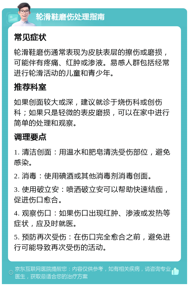 轮滑鞋磨伤处理指南 常见症状 轮滑鞋磨伤通常表现为皮肤表层的擦伤或磨损，可能伴有疼痛、红肿或渗液。易感人群包括经常进行轮滑活动的儿童和青少年。 推荐科室 如果创面较大或深，建议就诊于烧伤科或创伤科；如果只是轻微的表皮磨损，可以在家中进行简单的处理和观察。 调理要点 1. 清洁创面：用温水和肥皂清洗受伤部位，避免感染。 2. 消毒：使用碘酒或其他消毒剂消毒创面。 3. 使用破立安：喷洒破立安可以帮助快速结痂，促进伤口愈合。 4. 观察伤口：如果伤口出现红肿、渗液或发热等症状，应及时就医。 5. 预防再次受伤：在伤口完全愈合之前，避免进行可能导致再次受伤的活动。