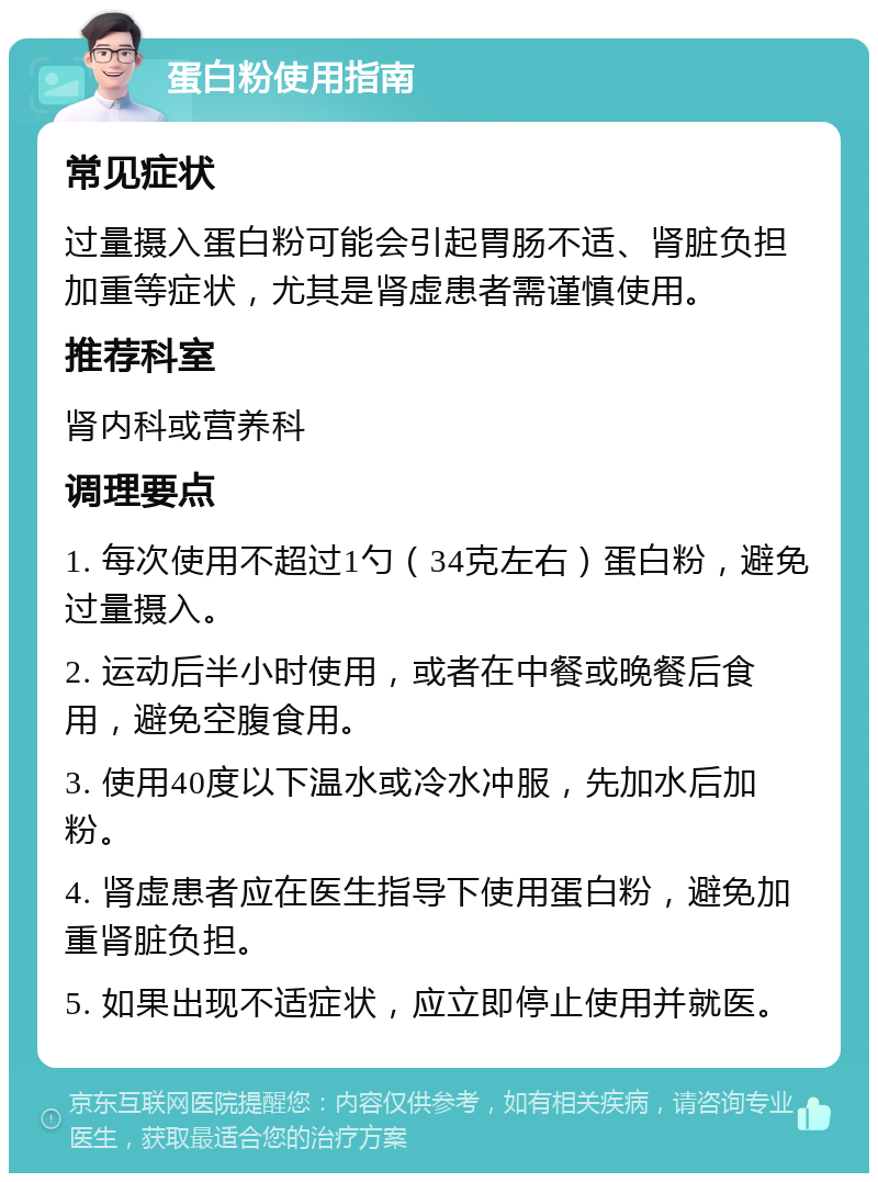 蛋白粉使用指南 常见症状 过量摄入蛋白粉可能会引起胃肠不适、肾脏负担加重等症状，尤其是肾虚患者需谨慎使用。 推荐科室 肾内科或营养科 调理要点 1. 每次使用不超过1勺（34克左右）蛋白粉，避免过量摄入。 2. 运动后半小时使用，或者在中餐或晚餐后食用，避免空腹食用。 3. 使用40度以下温水或冷水冲服，先加水后加粉。 4. 肾虚患者应在医生指导下使用蛋白粉，避免加重肾脏负担。 5. 如果出现不适症状，应立即停止使用并就医。