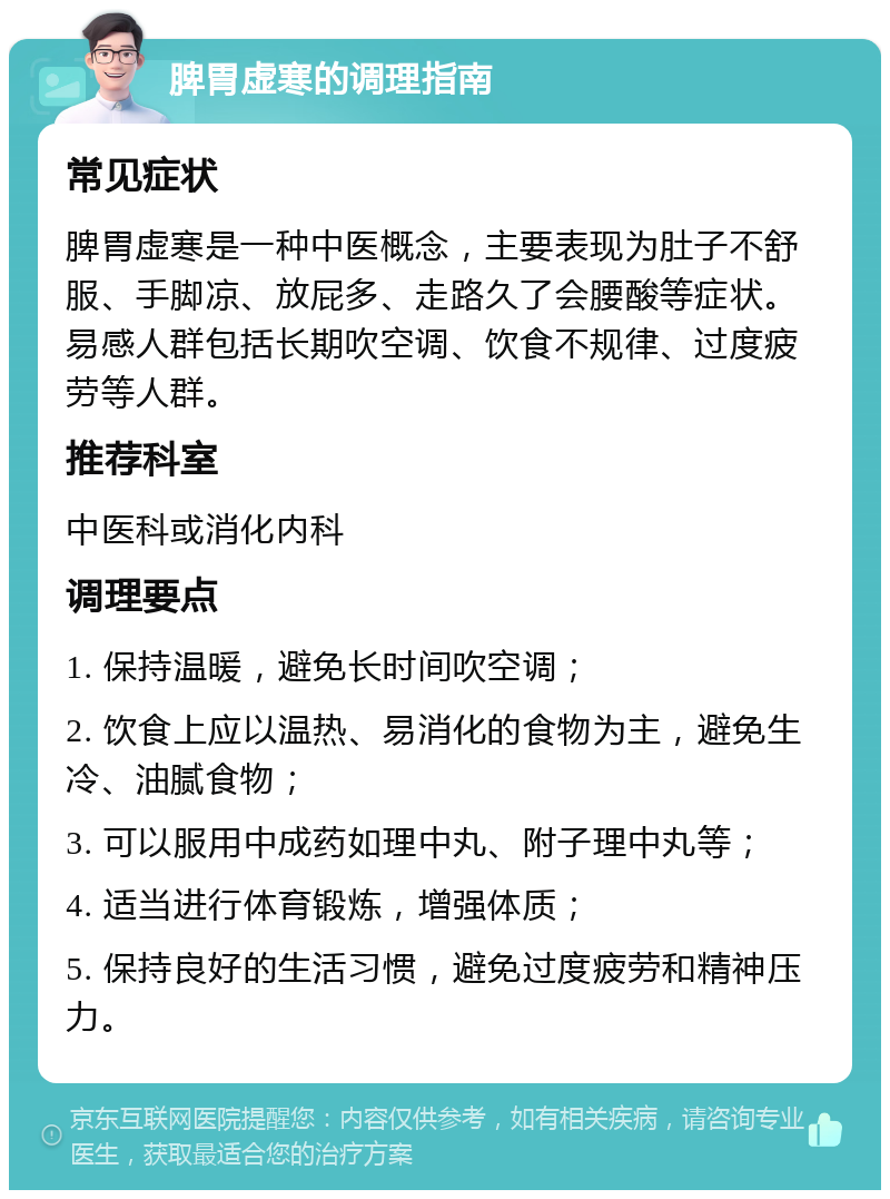 脾胃虚寒的调理指南 常见症状 脾胃虚寒是一种中医概念，主要表现为肚子不舒服、手脚凉、放屁多、走路久了会腰酸等症状。易感人群包括长期吹空调、饮食不规律、过度疲劳等人群。 推荐科室 中医科或消化内科 调理要点 1. 保持温暖，避免长时间吹空调； 2. 饮食上应以温热、易消化的食物为主，避免生冷、油腻食物； 3. 可以服用中成药如理中丸、附子理中丸等； 4. 适当进行体育锻炼，增强体质； 5. 保持良好的生活习惯，避免过度疲劳和精神压力。