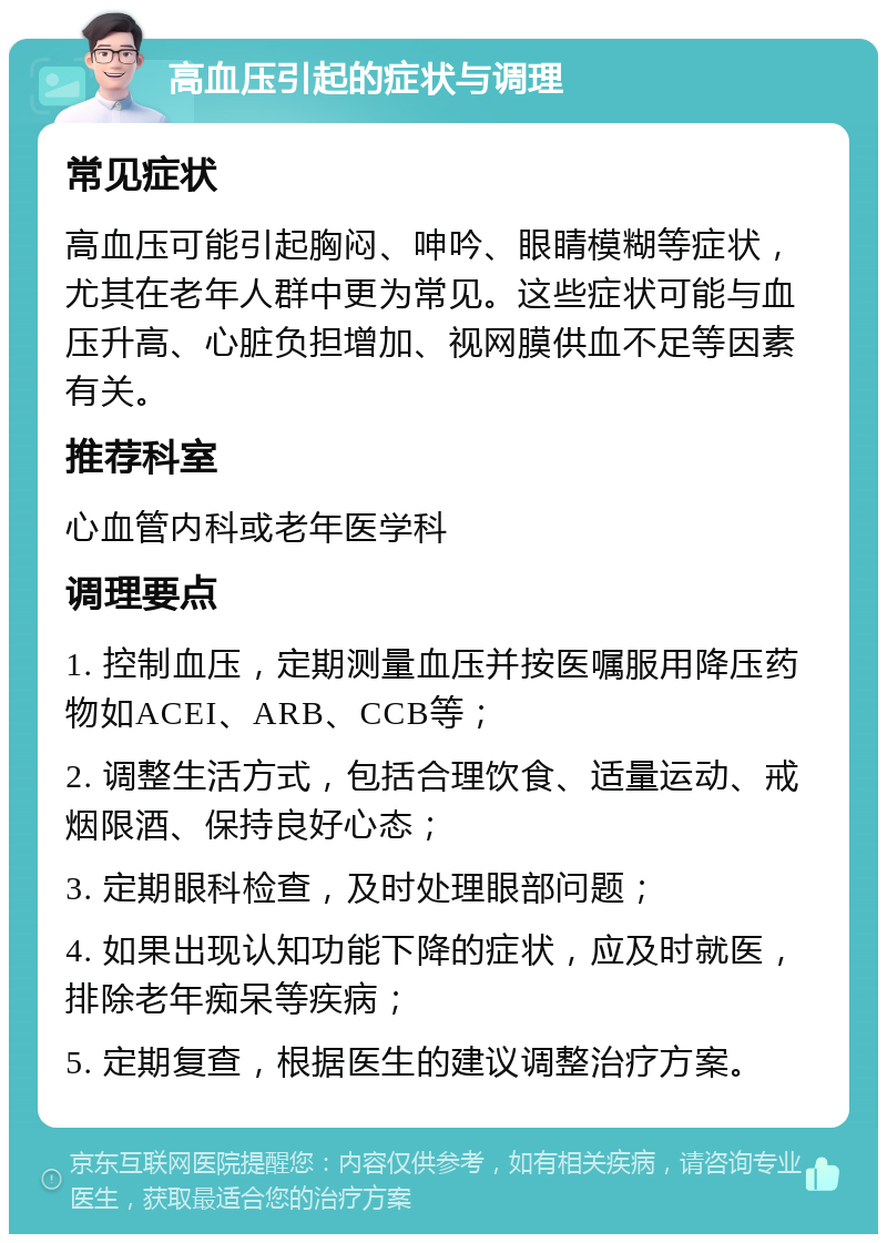 高血压引起的症状与调理 常见症状 高血压可能引起胸闷、呻吟、眼睛模糊等症状，尤其在老年人群中更为常见。这些症状可能与血压升高、心脏负担增加、视网膜供血不足等因素有关。 推荐科室 心血管内科或老年医学科 调理要点 1. 控制血压，定期测量血压并按医嘱服用降压药物如ACEI、ARB、CCB等； 2. 调整生活方式，包括合理饮食、适量运动、戒烟限酒、保持良好心态； 3. 定期眼科检查，及时处理眼部问题； 4. 如果出现认知功能下降的症状，应及时就医，排除老年痴呆等疾病； 5. 定期复查，根据医生的建议调整治疗方案。