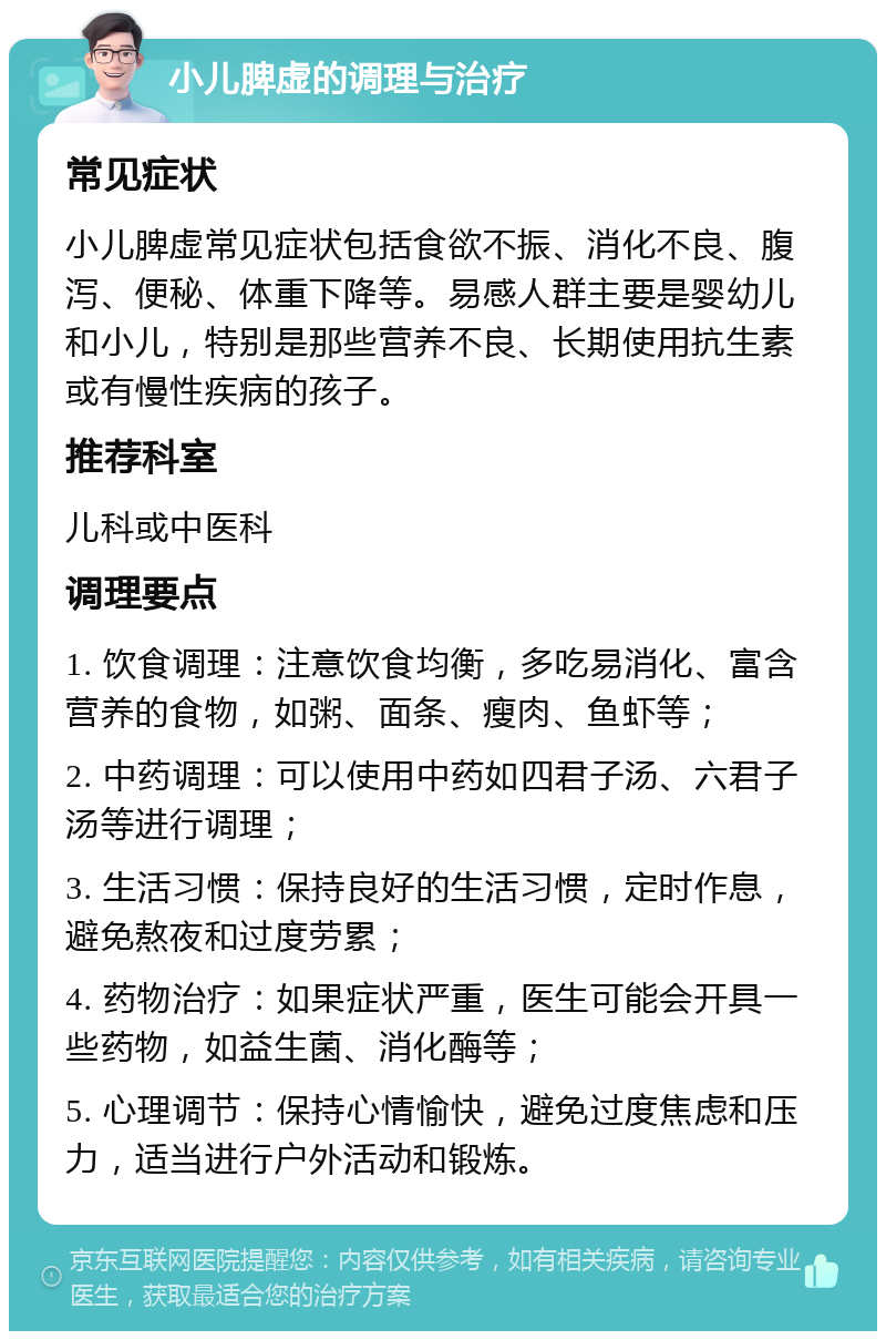 小儿脾虚的调理与治疗 常见症状 小儿脾虚常见症状包括食欲不振、消化不良、腹泻、便秘、体重下降等。易感人群主要是婴幼儿和小儿，特别是那些营养不良、长期使用抗生素或有慢性疾病的孩子。 推荐科室 儿科或中医科 调理要点 1. 饮食调理：注意饮食均衡，多吃易消化、富含营养的食物，如粥、面条、瘦肉、鱼虾等； 2. 中药调理：可以使用中药如四君子汤、六君子汤等进行调理； 3. 生活习惯：保持良好的生活习惯，定时作息，避免熬夜和过度劳累； 4. 药物治疗：如果症状严重，医生可能会开具一些药物，如益生菌、消化酶等； 5. 心理调节：保持心情愉快，避免过度焦虑和压力，适当进行户外活动和锻炼。