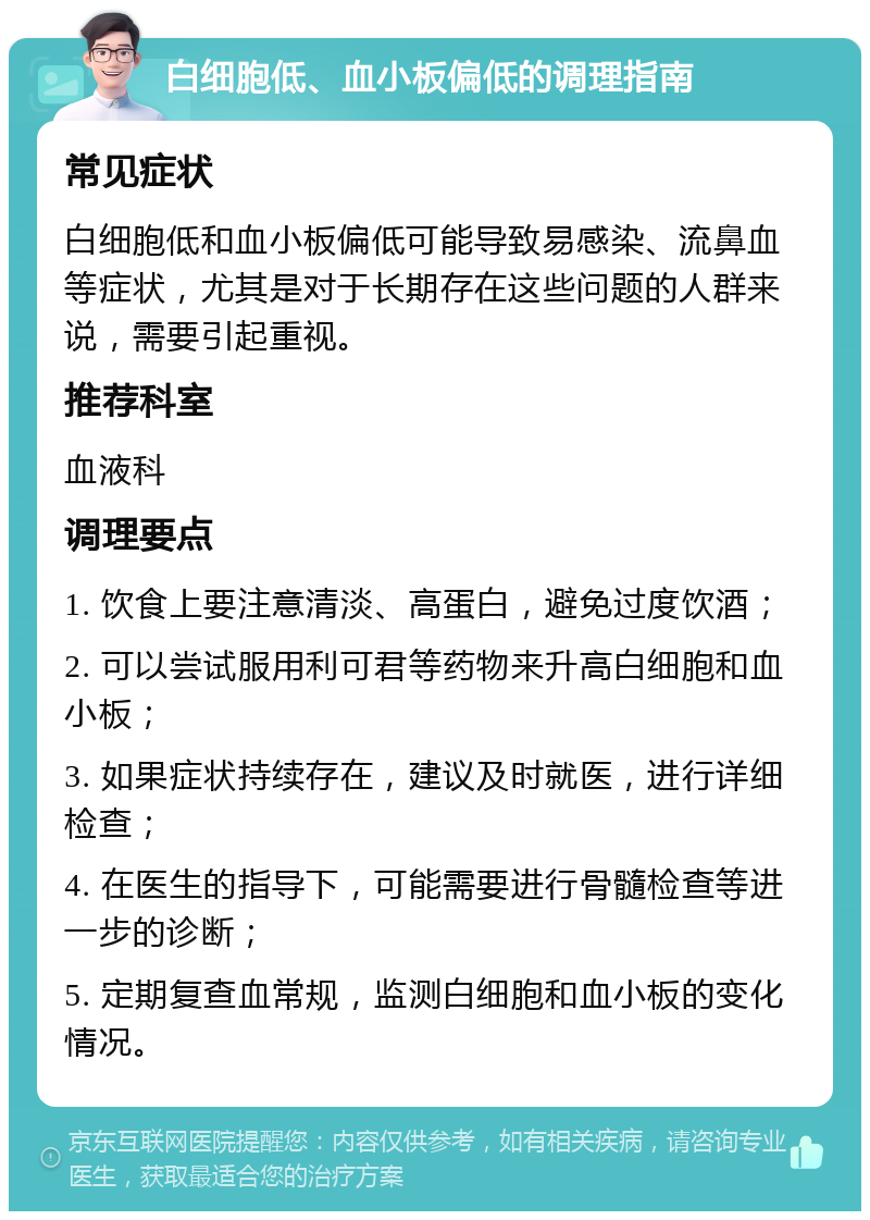 白细胞低、血小板偏低的调理指南 常见症状 白细胞低和血小板偏低可能导致易感染、流鼻血等症状，尤其是对于长期存在这些问题的人群来说，需要引起重视。 推荐科室 血液科 调理要点 1. 饮食上要注意清淡、高蛋白，避免过度饮酒； 2. 可以尝试服用利可君等药物来升高白细胞和血小板； 3. 如果症状持续存在，建议及时就医，进行详细检查； 4. 在医生的指导下，可能需要进行骨髓检查等进一步的诊断； 5. 定期复查血常规，监测白细胞和血小板的变化情况。