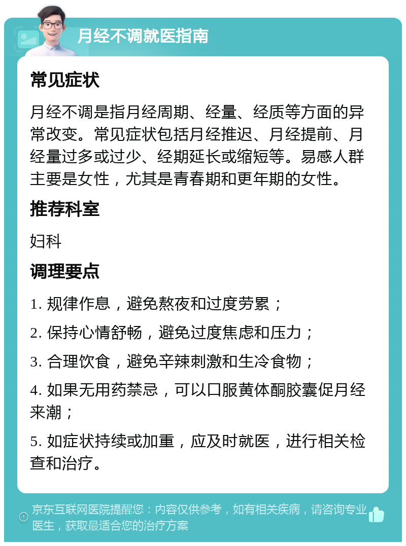 月经不调就医指南 常见症状 月经不调是指月经周期、经量、经质等方面的异常改变。常见症状包括月经推迟、月经提前、月经量过多或过少、经期延长或缩短等。易感人群主要是女性，尤其是青春期和更年期的女性。 推荐科室 妇科 调理要点 1. 规律作息，避免熬夜和过度劳累； 2. 保持心情舒畅，避免过度焦虑和压力； 3. 合理饮食，避免辛辣刺激和生冷食物； 4. 如果无用药禁忌，可以口服黄体酮胶囊促月经来潮； 5. 如症状持续或加重，应及时就医，进行相关检查和治疗。