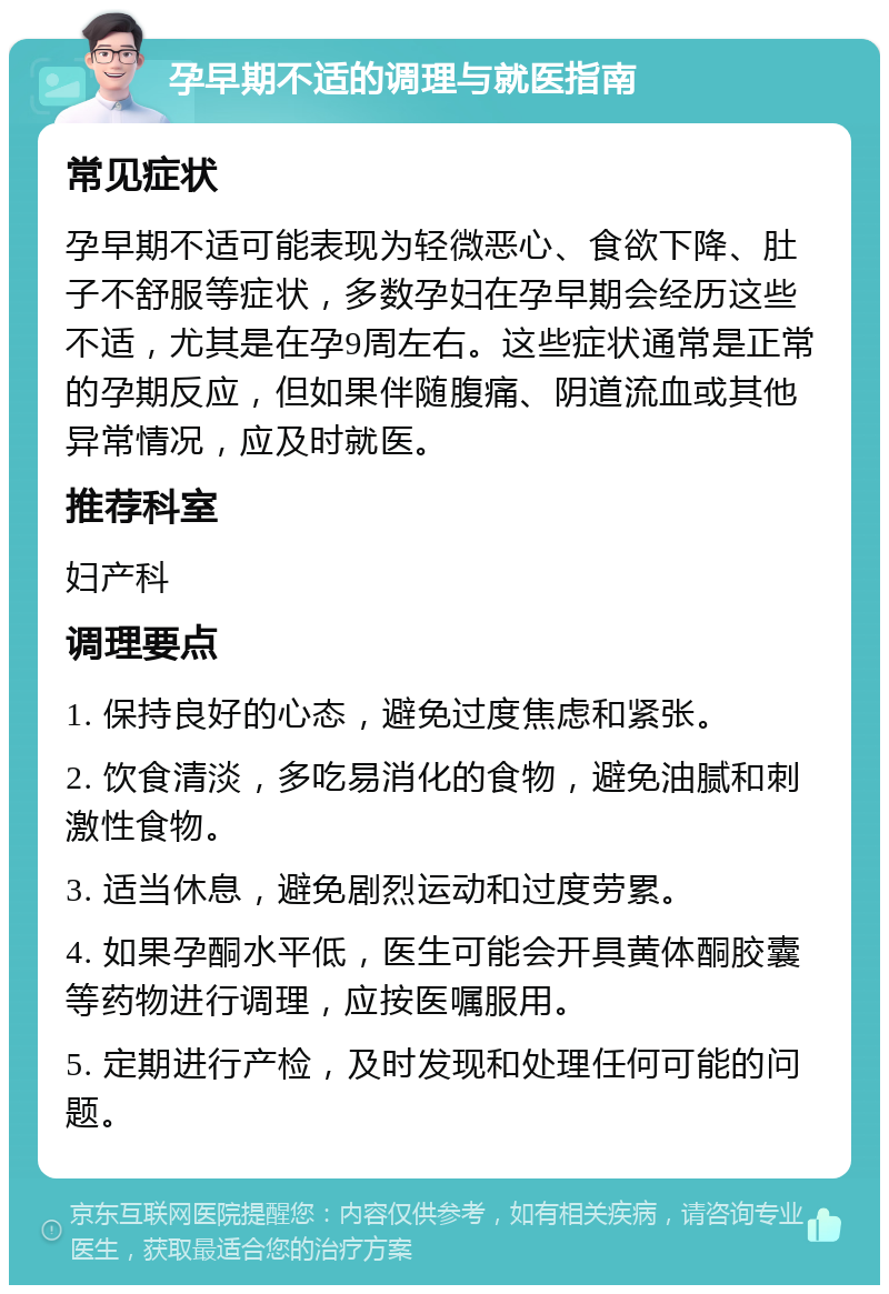 孕早期不适的调理与就医指南 常见症状 孕早期不适可能表现为轻微恶心、食欲下降、肚子不舒服等症状，多数孕妇在孕早期会经历这些不适，尤其是在孕9周左右。这些症状通常是正常的孕期反应，但如果伴随腹痛、阴道流血或其他异常情况，应及时就医。 推荐科室 妇产科 调理要点 1. 保持良好的心态，避免过度焦虑和紧张。 2. 饮食清淡，多吃易消化的食物，避免油腻和刺激性食物。 3. 适当休息，避免剧烈运动和过度劳累。 4. 如果孕酮水平低，医生可能会开具黄体酮胶囊等药物进行调理，应按医嘱服用。 5. 定期进行产检，及时发现和处理任何可能的问题。