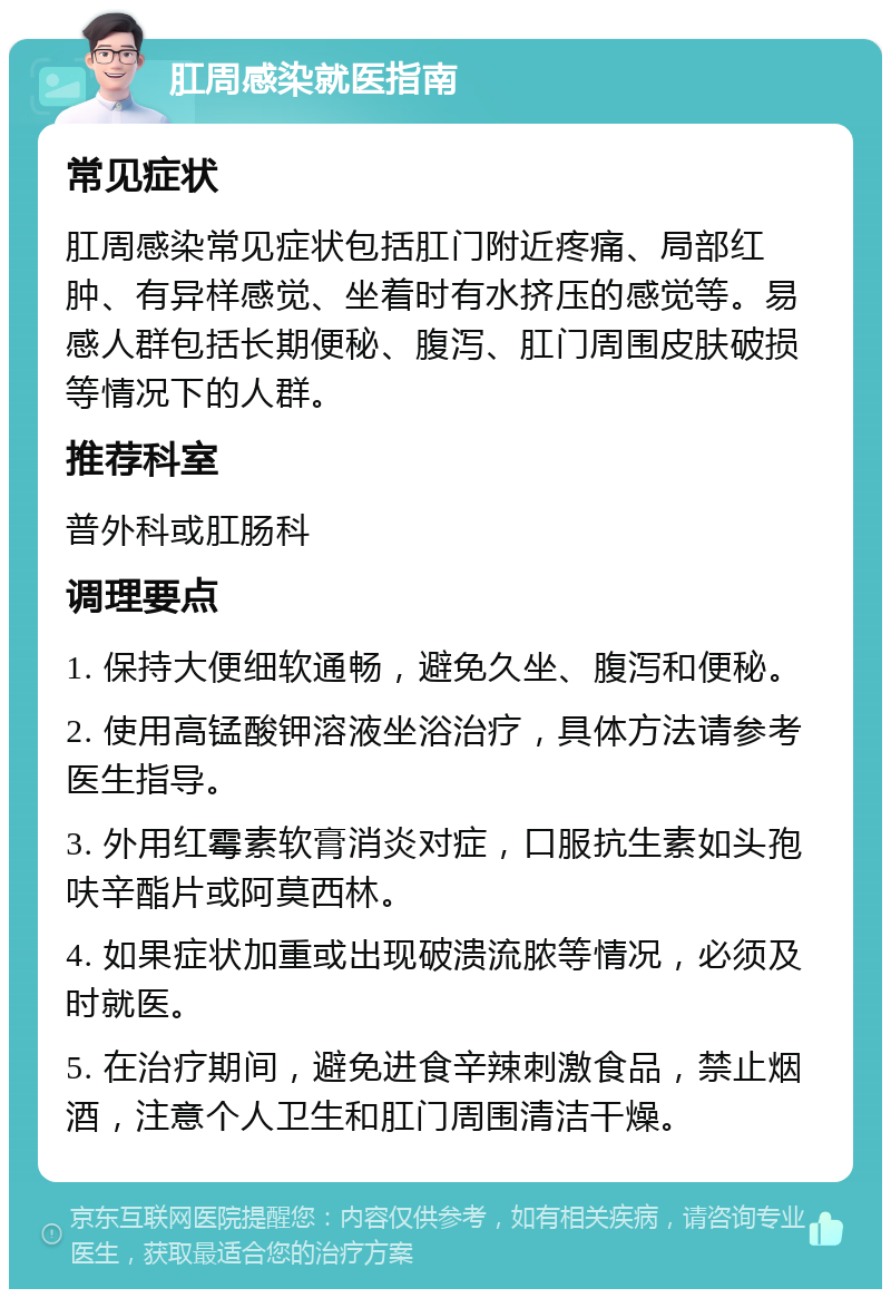 肛周感染就医指南 常见症状 肛周感染常见症状包括肛门附近疼痛、局部红肿、有异样感觉、坐着时有水挤压的感觉等。易感人群包括长期便秘、腹泻、肛门周围皮肤破损等情况下的人群。 推荐科室 普外科或肛肠科 调理要点 1. 保持大便细软通畅，避免久坐、腹泻和便秘。 2. 使用高锰酸钾溶液坐浴治疗，具体方法请参考医生指导。 3. 外用红霉素软膏消炎对症，口服抗生素如头孢呋辛酯片或阿莫西林。 4. 如果症状加重或出现破溃流脓等情况，必须及时就医。 5. 在治疗期间，避免进食辛辣刺激食品，禁止烟酒，注意个人卫生和肛门周围清洁干燥。