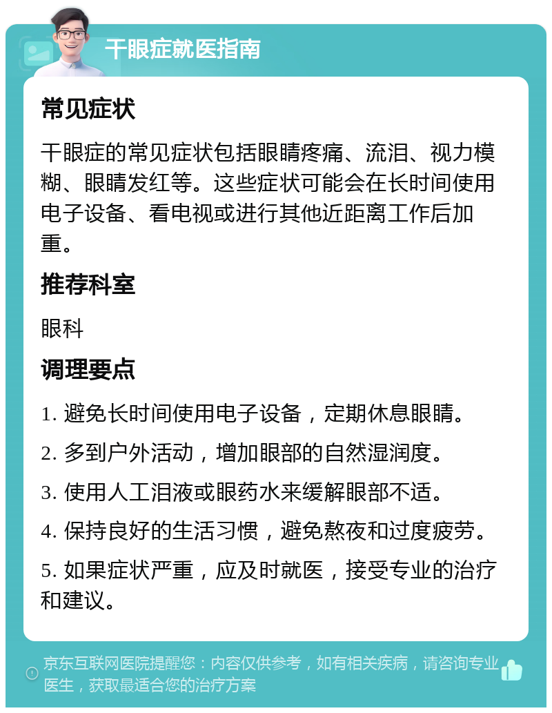 干眼症就医指南 常见症状 干眼症的常见症状包括眼睛疼痛、流泪、视力模糊、眼睛发红等。这些症状可能会在长时间使用电子设备、看电视或进行其他近距离工作后加重。 推荐科室 眼科 调理要点 1. 避免长时间使用电子设备，定期休息眼睛。 2. 多到户外活动，增加眼部的自然湿润度。 3. 使用人工泪液或眼药水来缓解眼部不适。 4. 保持良好的生活习惯，避免熬夜和过度疲劳。 5. 如果症状严重，应及时就医，接受专业的治疗和建议。