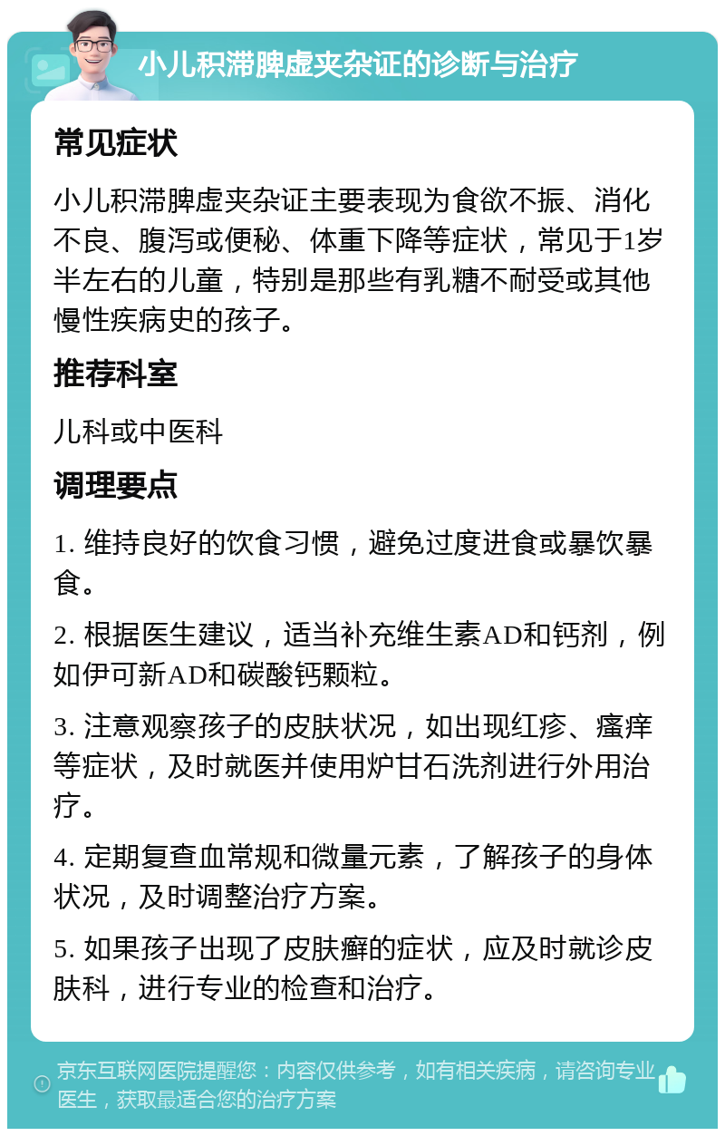 小儿积滞脾虚夹杂证的诊断与治疗 常见症状 小儿积滞脾虚夹杂证主要表现为食欲不振、消化不良、腹泻或便秘、体重下降等症状，常见于1岁半左右的儿童，特别是那些有乳糖不耐受或其他慢性疾病史的孩子。 推荐科室 儿科或中医科 调理要点 1. 维持良好的饮食习惯，避免过度进食或暴饮暴食。 2. 根据医生建议，适当补充维生素AD和钙剂，例如伊可新AD和碳酸钙颗粒。 3. 注意观察孩子的皮肤状况，如出现红疹、瘙痒等症状，及时就医并使用炉甘石洗剂进行外用治疗。 4. 定期复查血常规和微量元素，了解孩子的身体状况，及时调整治疗方案。 5. 如果孩子出现了皮肤癣的症状，应及时就诊皮肤科，进行专业的检查和治疗。