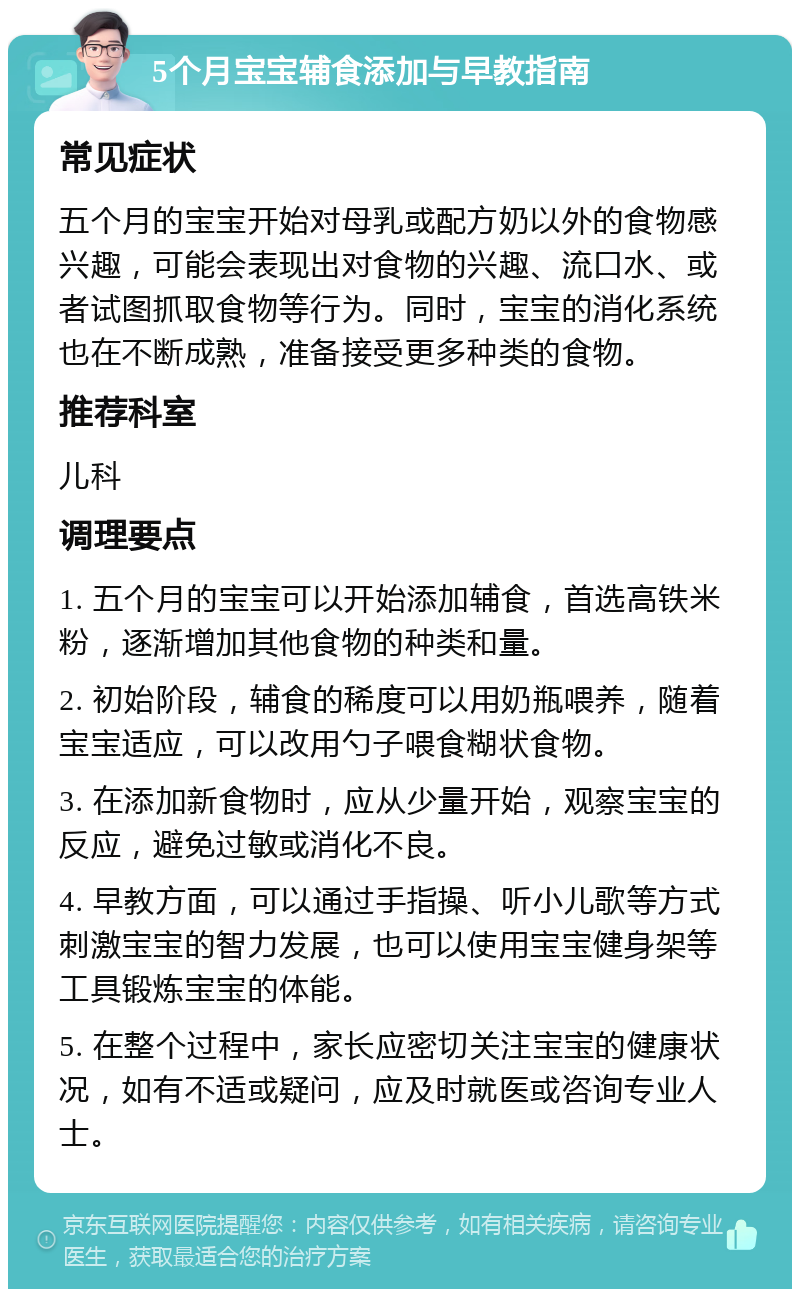 5个月宝宝辅食添加与早教指南 常见症状 五个月的宝宝开始对母乳或配方奶以外的食物感兴趣，可能会表现出对食物的兴趣、流口水、或者试图抓取食物等行为。同时，宝宝的消化系统也在不断成熟，准备接受更多种类的食物。 推荐科室 儿科 调理要点 1. 五个月的宝宝可以开始添加辅食，首选高铁米粉，逐渐增加其他食物的种类和量。 2. 初始阶段，辅食的稀度可以用奶瓶喂养，随着宝宝适应，可以改用勺子喂食糊状食物。 3. 在添加新食物时，应从少量开始，观察宝宝的反应，避免过敏或消化不良。 4. 早教方面，可以通过手指操、听小儿歌等方式刺激宝宝的智力发展，也可以使用宝宝健身架等工具锻炼宝宝的体能。 5. 在整个过程中，家长应密切关注宝宝的健康状况，如有不适或疑问，应及时就医或咨询专业人士。