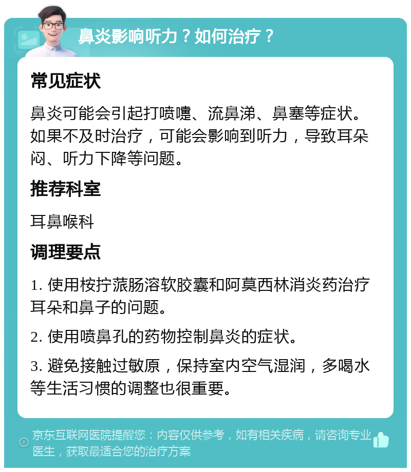 鼻炎影响听力？如何治疗？ 常见症状 鼻炎可能会引起打喷嚏、流鼻涕、鼻塞等症状。如果不及时治疗，可能会影响到听力，导致耳朵闷、听力下降等问题。 推荐科室 耳鼻喉科 调理要点 1. 使用桉拧蒎肠溶软胶囊和阿莫西林消炎药治疗耳朵和鼻子的问题。 2. 使用喷鼻孔的药物控制鼻炎的症状。 3. 避免接触过敏原，保持室内空气湿润，多喝水等生活习惯的调整也很重要。