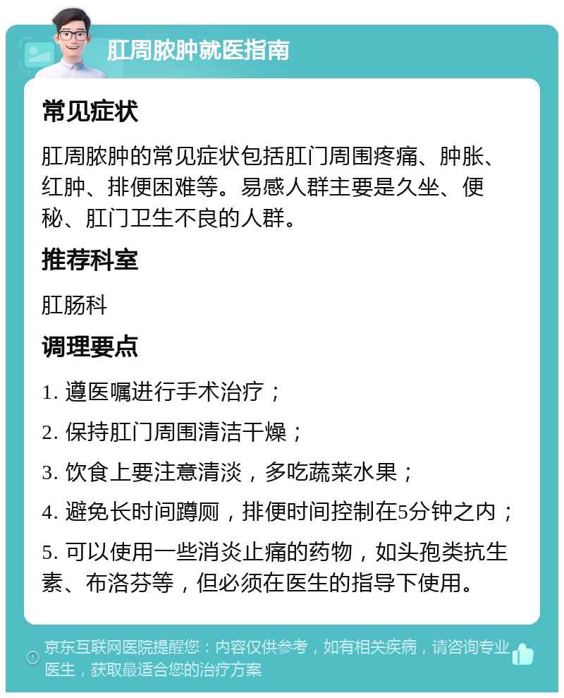 肛周脓肿就医指南 常见症状 肛周脓肿的常见症状包括肛门周围疼痛、肿胀、红肿、排便困难等。易感人群主要是久坐、便秘、肛门卫生不良的人群。 推荐科室 肛肠科 调理要点 1. 遵医嘱进行手术治疗； 2. 保持肛门周围清洁干燥； 3. 饮食上要注意清淡，多吃蔬菜水果； 4. 避免长时间蹲厕，排便时间控制在5分钟之内； 5. 可以使用一些消炎止痛的药物，如头孢类抗生素、布洛芬等，但必须在医生的指导下使用。