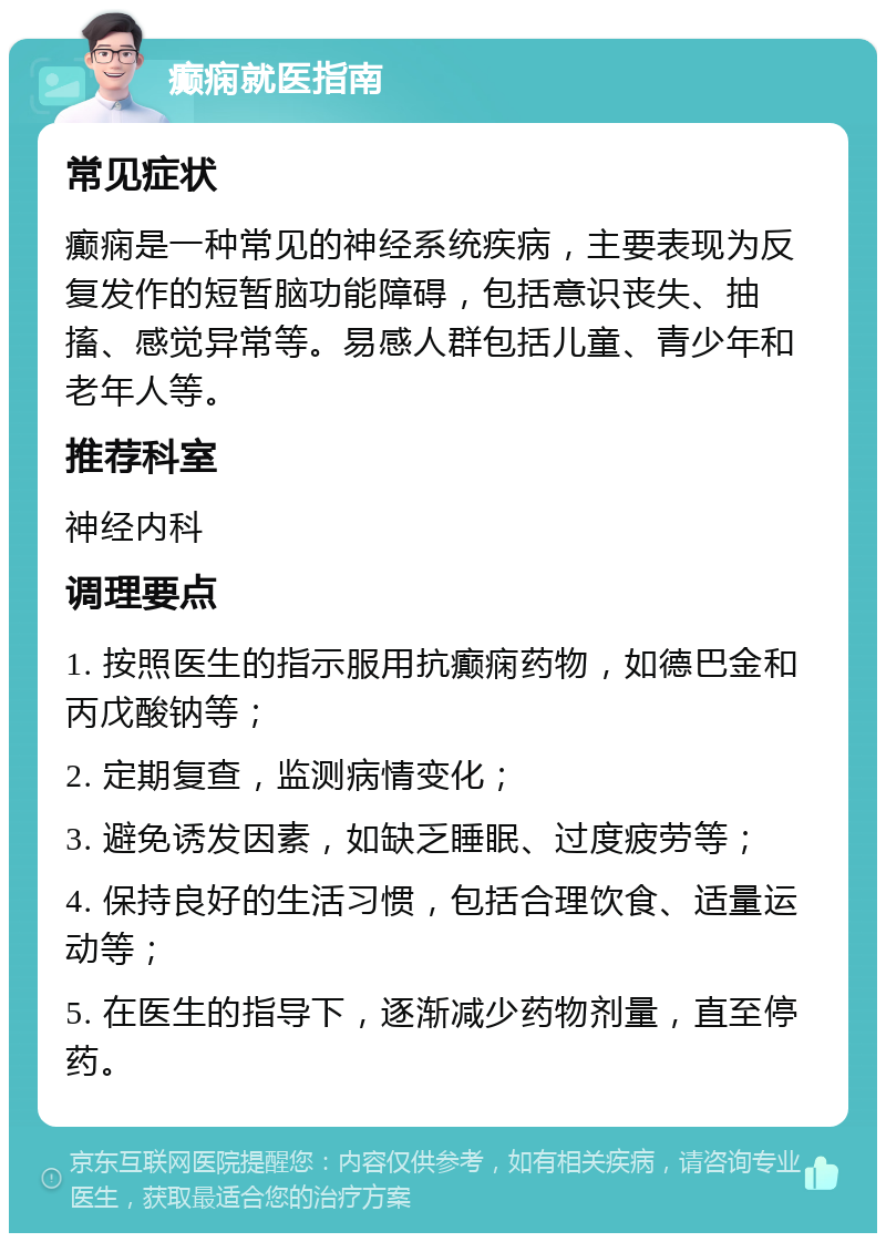 癫痫就医指南 常见症状 癫痫是一种常见的神经系统疾病，主要表现为反复发作的短暂脑功能障碍，包括意识丧失、抽搐、感觉异常等。易感人群包括儿童、青少年和老年人等。 推荐科室 神经内科 调理要点 1. 按照医生的指示服用抗癫痫药物，如德巴金和丙戊酸钠等； 2. 定期复查，监测病情变化； 3. 避免诱发因素，如缺乏睡眠、过度疲劳等； 4. 保持良好的生活习惯，包括合理饮食、适量运动等； 5. 在医生的指导下，逐渐减少药物剂量，直至停药。