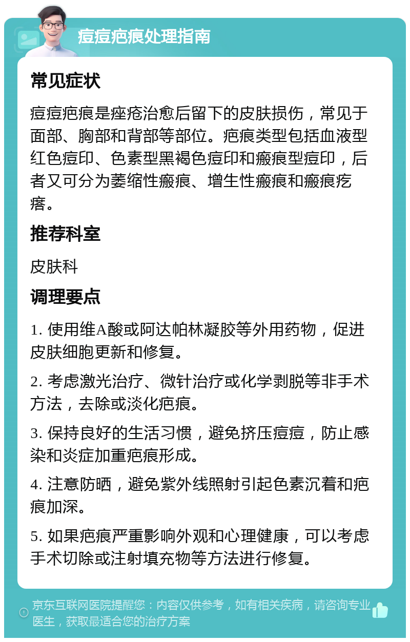 痘痘疤痕处理指南 常见症状 痘痘疤痕是痤疮治愈后留下的皮肤损伤，常见于面部、胸部和背部等部位。疤痕类型包括血液型红色痘印、色素型黑褐色痘印和瘢痕型痘印，后者又可分为萎缩性瘢痕、增生性瘢痕和瘢痕疙瘩。 推荐科室 皮肤科 调理要点 1. 使用维A酸或阿达帕林凝胶等外用药物，促进皮肤细胞更新和修复。 2. 考虑激光治疗、微针治疗或化学剥脱等非手术方法，去除或淡化疤痕。 3. 保持良好的生活习惯，避免挤压痘痘，防止感染和炎症加重疤痕形成。 4. 注意防晒，避免紫外线照射引起色素沉着和疤痕加深。 5. 如果疤痕严重影响外观和心理健康，可以考虑手术切除或注射填充物等方法进行修复。