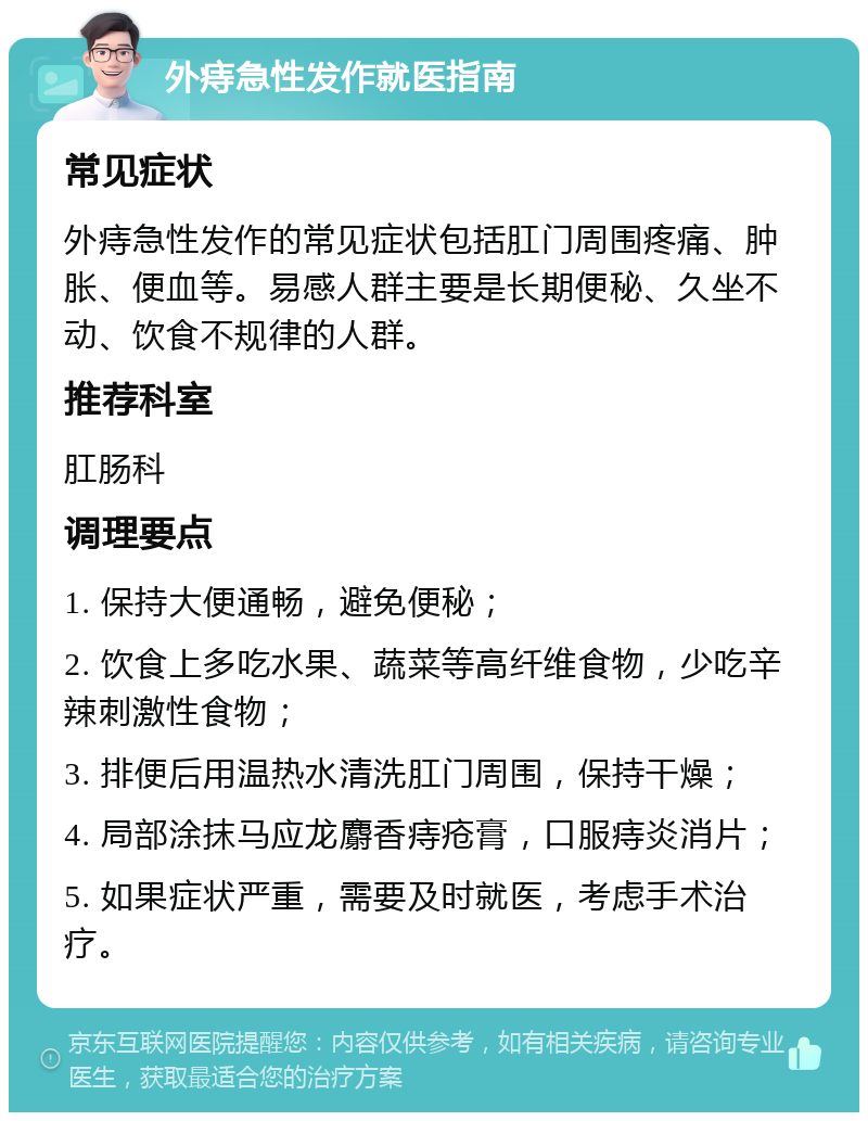 外痔急性发作就医指南 常见症状 外痔急性发作的常见症状包括肛门周围疼痛、肿胀、便血等。易感人群主要是长期便秘、久坐不动、饮食不规律的人群。 推荐科室 肛肠科 调理要点 1. 保持大便通畅，避免便秘； 2. 饮食上多吃水果、蔬菜等高纤维食物，少吃辛辣刺激性食物； 3. 排便后用温热水清洗肛门周围，保持干燥； 4. 局部涂抹马应龙麝香痔疮膏，口服痔炎消片； 5. 如果症状严重，需要及时就医，考虑手术治疗。