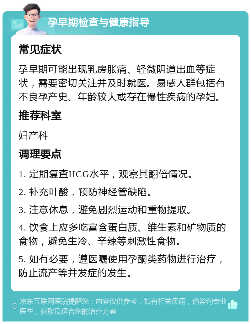 孕早期检查与健康指导 常见症状 孕早期可能出现乳房胀痛、轻微阴道出血等症状，需要密切关注并及时就医。易感人群包括有不良孕产史、年龄较大或存在慢性疾病的孕妇。 推荐科室 妇产科 调理要点 1. 定期复查HCG水平，观察其翻倍情况。 2. 补充叶酸，预防神经管缺陷。 3. 注意休息，避免剧烈运动和重物提取。 4. 饮食上应多吃富含蛋白质、维生素和矿物质的食物，避免生冷、辛辣等刺激性食物。 5. 如有必要，遵医嘱使用孕酮类药物进行治疗，防止流产等并发症的发生。