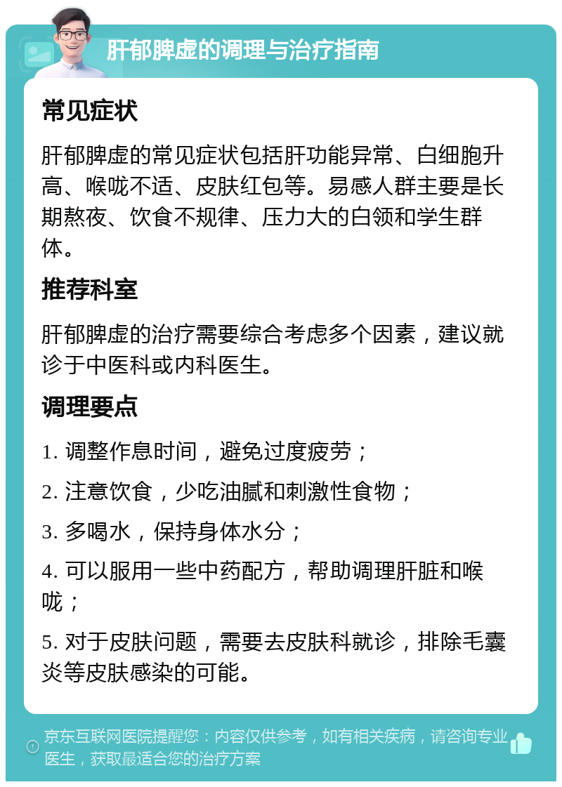 肝郁脾虚的调理与治疗指南 常见症状 肝郁脾虚的常见症状包括肝功能异常、白细胞升高、喉咙不适、皮肤红包等。易感人群主要是长期熬夜、饮食不规律、压力大的白领和学生群体。 推荐科室 肝郁脾虚的治疗需要综合考虑多个因素，建议就诊于中医科或内科医生。 调理要点 1. 调整作息时间，避免过度疲劳； 2. 注意饮食，少吃油腻和刺激性食物； 3. 多喝水，保持身体水分； 4. 可以服用一些中药配方，帮助调理肝脏和喉咙； 5. 对于皮肤问题，需要去皮肤科就诊，排除毛囊炎等皮肤感染的可能。