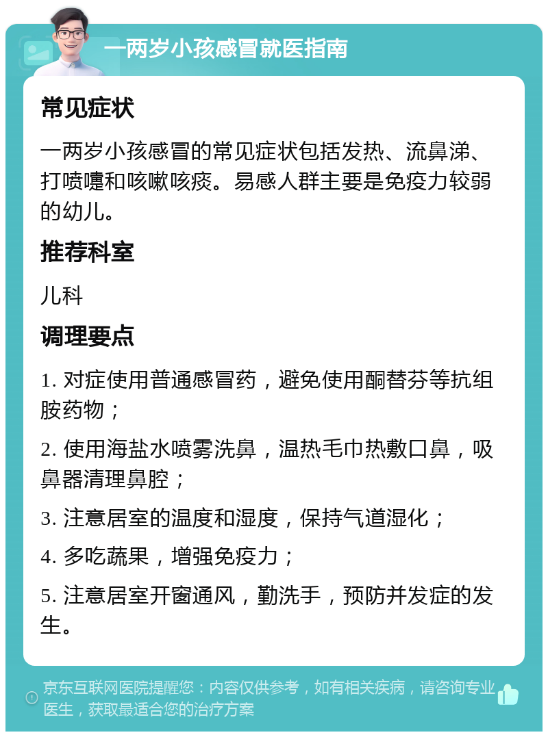 一两岁小孩感冒就医指南 常见症状 一两岁小孩感冒的常见症状包括发热、流鼻涕、打喷嚏和咳嗽咳痰。易感人群主要是免疫力较弱的幼儿。 推荐科室 儿科 调理要点 1. 对症使用普通感冒药，避免使用酮替芬等抗组胺药物； 2. 使用海盐水喷雾洗鼻，温热毛巾热敷口鼻，吸鼻器清理鼻腔； 3. 注意居室的温度和湿度，保持气道湿化； 4. 多吃蔬果，增强免疫力； 5. 注意居室开窗通风，勤洗手，预防并发症的发生。