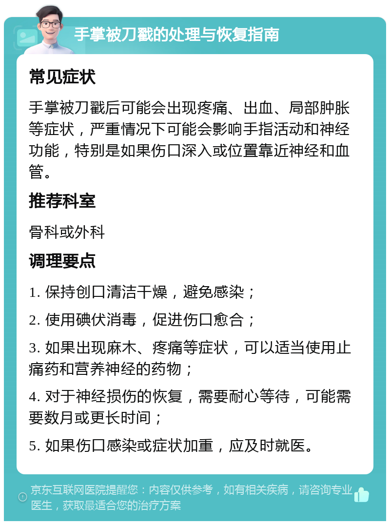 手掌被刀戳的处理与恢复指南 常见症状 手掌被刀戳后可能会出现疼痛、出血、局部肿胀等症状，严重情况下可能会影响手指活动和神经功能，特别是如果伤口深入或位置靠近神经和血管。 推荐科室 骨科或外科 调理要点 1. 保持创口清洁干燥，避免感染； 2. 使用碘伏消毒，促进伤口愈合； 3. 如果出现麻木、疼痛等症状，可以适当使用止痛药和营养神经的药物； 4. 对于神经损伤的恢复，需要耐心等待，可能需要数月或更长时间； 5. 如果伤口感染或症状加重，应及时就医。