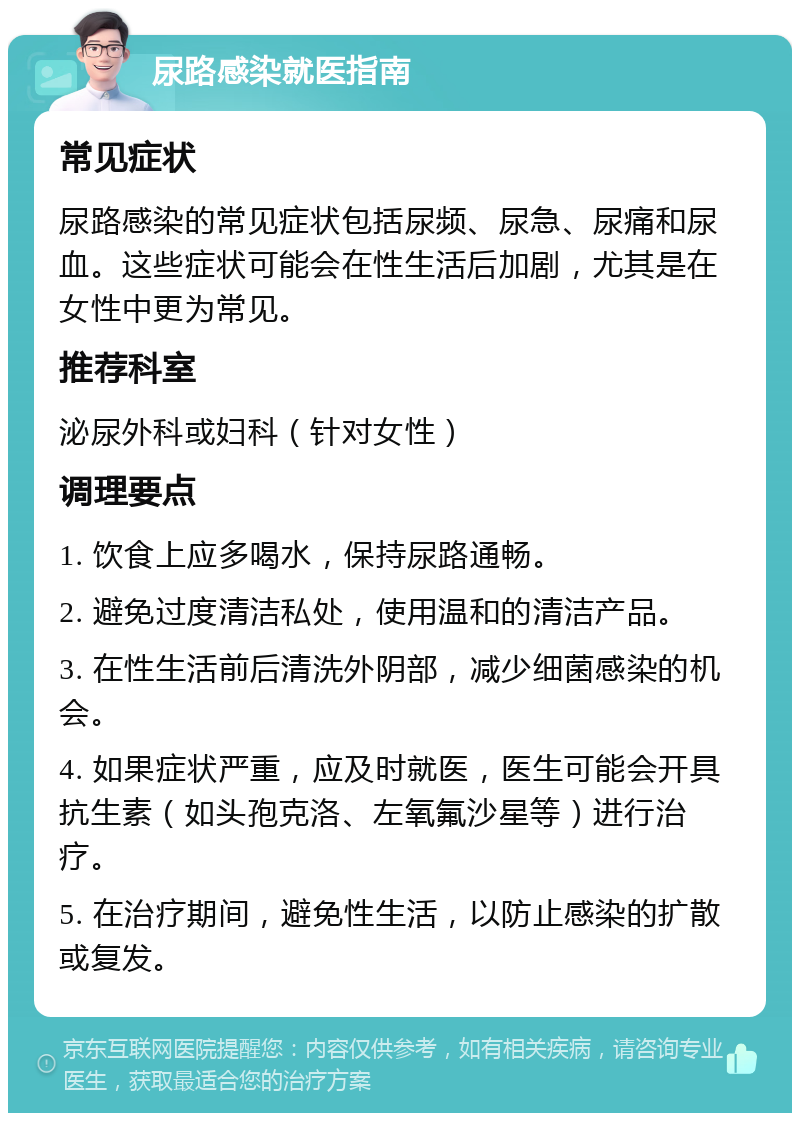 尿路感染就医指南 常见症状 尿路感染的常见症状包括尿频、尿急、尿痛和尿血。这些症状可能会在性生活后加剧，尤其是在女性中更为常见。 推荐科室 泌尿外科或妇科（针对女性） 调理要点 1. 饮食上应多喝水，保持尿路通畅。 2. 避免过度清洁私处，使用温和的清洁产品。 3. 在性生活前后清洗外阴部，减少细菌感染的机会。 4. 如果症状严重，应及时就医，医生可能会开具抗生素（如头孢克洛、左氧氟沙星等）进行治疗。 5. 在治疗期间，避免性生活，以防止感染的扩散或复发。