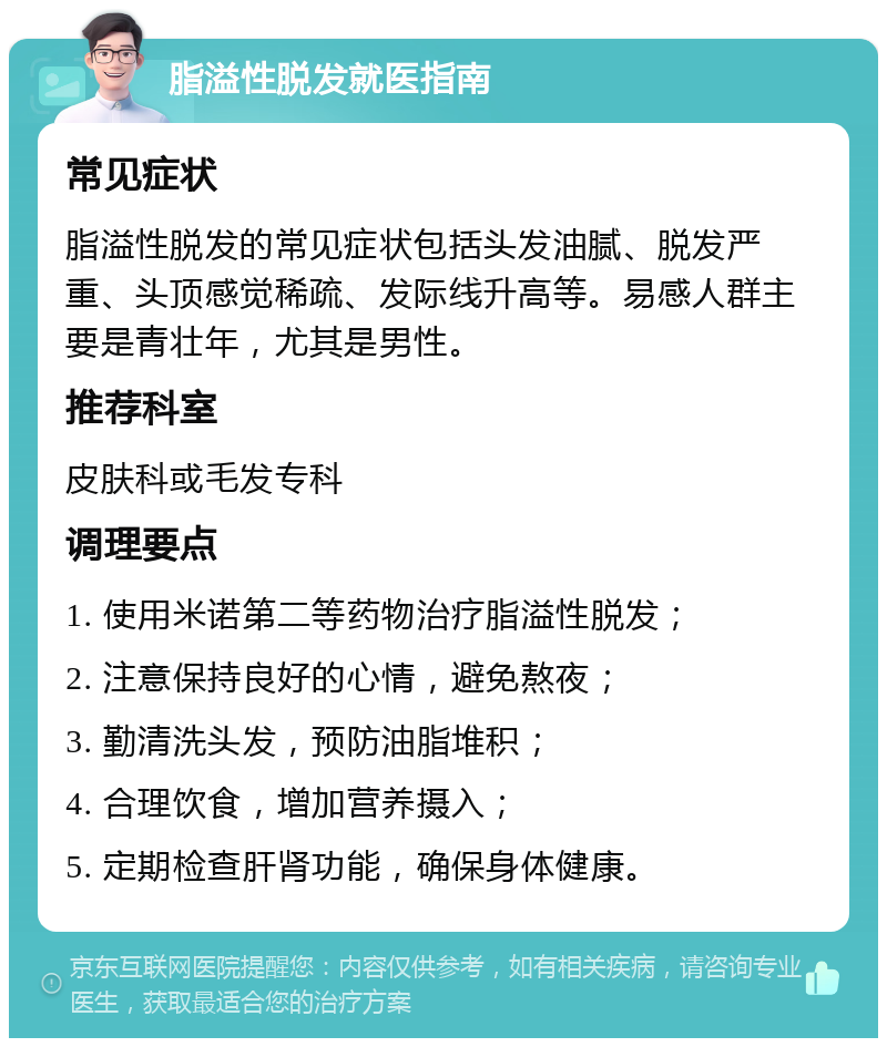 脂溢性脱发就医指南 常见症状 脂溢性脱发的常见症状包括头发油腻、脱发严重、头顶感觉稀疏、发际线升高等。易感人群主要是青壮年，尤其是男性。 推荐科室 皮肤科或毛发专科 调理要点 1. 使用米诺第二等药物治疗脂溢性脱发； 2. 注意保持良好的心情，避免熬夜； 3. 勤清洗头发，预防油脂堆积； 4. 合理饮食，增加营养摄入； 5. 定期检查肝肾功能，确保身体健康。