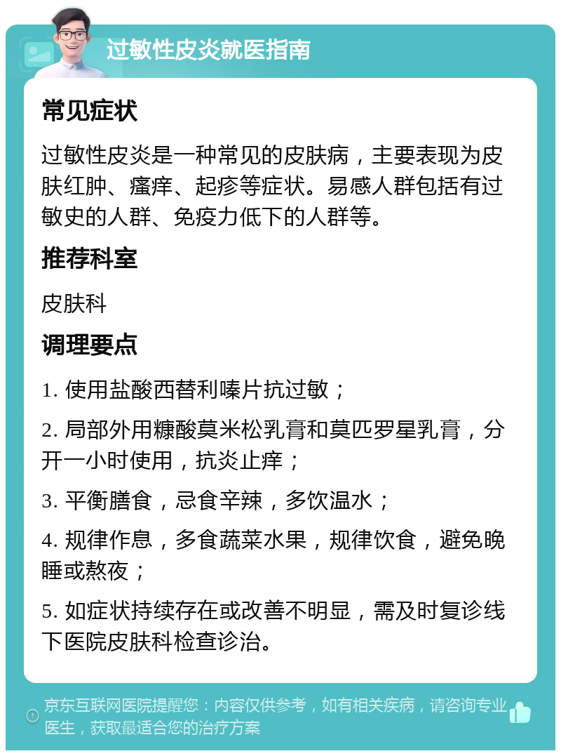 过敏性皮炎就医指南 常见症状 过敏性皮炎是一种常见的皮肤病，主要表现为皮肤红肿、瘙痒、起疹等症状。易感人群包括有过敏史的人群、免疫力低下的人群等。 推荐科室 皮肤科 调理要点 1. 使用盐酸西替利嗪片抗过敏； 2. 局部外用糠酸莫米松乳膏和莫匹罗星乳膏，分开一小时使用，抗炎止痒； 3. 平衡膳食，忌食辛辣，多饮温水； 4. 规律作息，多食蔬菜水果，规律饮食，避免晚睡或熬夜； 5. 如症状持续存在或改善不明显，需及时复诊线下医院皮肤科检查诊治。