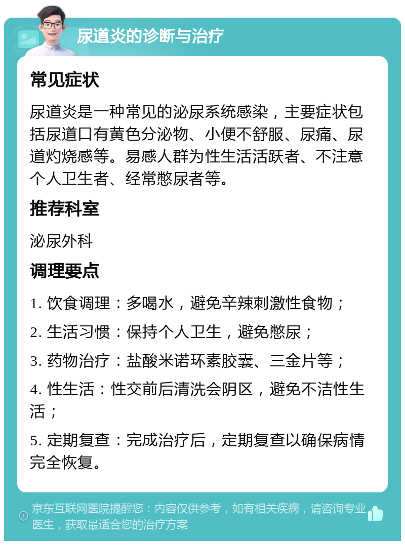 尿道炎的诊断与治疗 常见症状 尿道炎是一种常见的泌尿系统感染，主要症状包括尿道口有黄色分泌物、小便不舒服、尿痛、尿道灼烧感等。易感人群为性生活活跃者、不注意个人卫生者、经常憋尿者等。 推荐科室 泌尿外科 调理要点 1. 饮食调理：多喝水，避免辛辣刺激性食物； 2. 生活习惯：保持个人卫生，避免憋尿； 3. 药物治疗：盐酸米诺环素胶囊、三金片等； 4. 性生活：性交前后清洗会阴区，避免不洁性生活； 5. 定期复查：完成治疗后，定期复查以确保病情完全恢复。