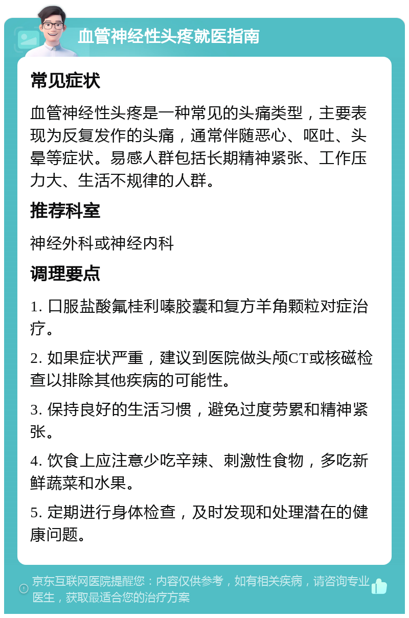 血管神经性头疼就医指南 常见症状 血管神经性头疼是一种常见的头痛类型，主要表现为反复发作的头痛，通常伴随恶心、呕吐、头晕等症状。易感人群包括长期精神紧张、工作压力大、生活不规律的人群。 推荐科室 神经外科或神经内科 调理要点 1. 口服盐酸氟桂利嗪胶囊和复方羊角颗粒对症治疗。 2. 如果症状严重，建议到医院做头颅CT或核磁检查以排除其他疾病的可能性。 3. 保持良好的生活习惯，避免过度劳累和精神紧张。 4. 饮食上应注意少吃辛辣、刺激性食物，多吃新鲜蔬菜和水果。 5. 定期进行身体检查，及时发现和处理潜在的健康问题。