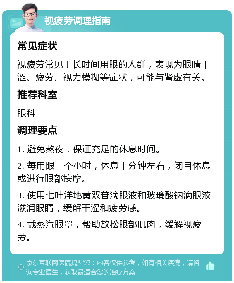 视疲劳调理指南 常见症状 视疲劳常见于长时间用眼的人群，表现为眼睛干涩、疲劳、视力模糊等症状，可能与肾虚有关。 推荐科室 眼科 调理要点 1. 避免熬夜，保证充足的休息时间。 2. 每用眼一个小时，休息十分钟左右，闭目休息或进行眼部按摩。 3. 使用七叶洋地黄双苷滴眼液和玻璃酸钠滴眼液滋润眼睛，缓解干涩和疲劳感。 4. 戴蒸汽眼罩，帮助放松眼部肌肉，缓解视疲劳。