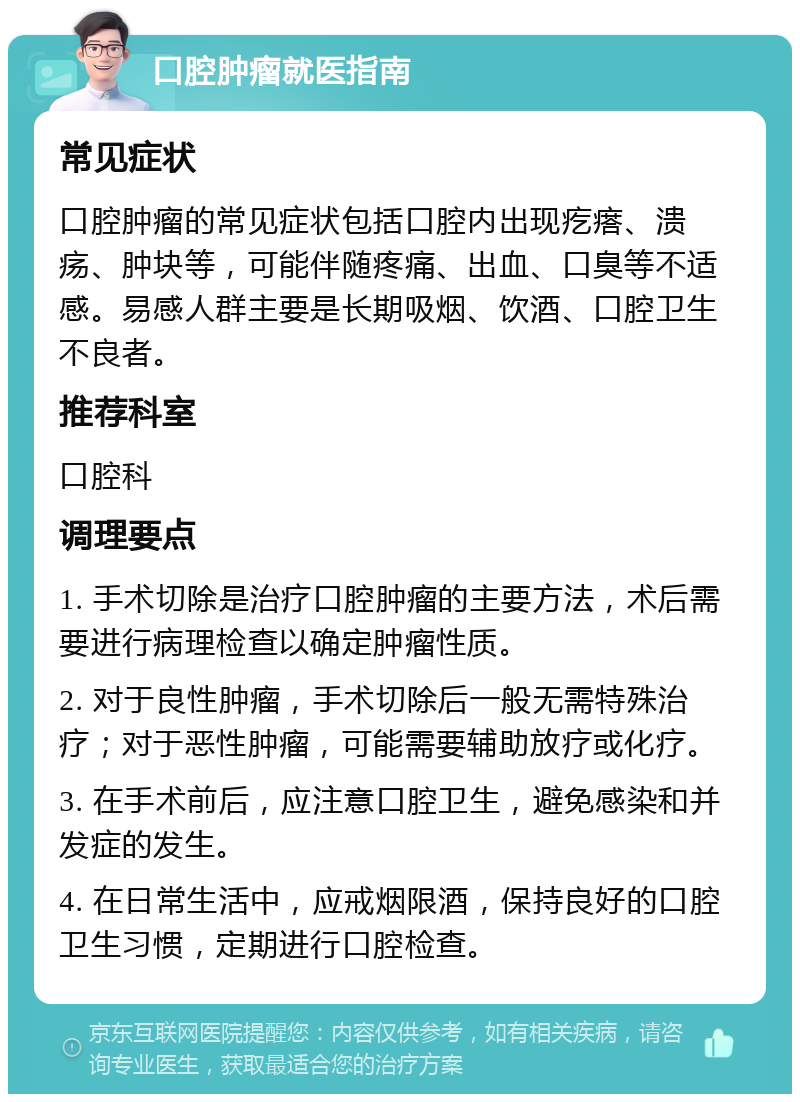 口腔肿瘤就医指南 常见症状 口腔肿瘤的常见症状包括口腔内出现疙瘩、溃疡、肿块等，可能伴随疼痛、出血、口臭等不适感。易感人群主要是长期吸烟、饮酒、口腔卫生不良者。 推荐科室 口腔科 调理要点 1. 手术切除是治疗口腔肿瘤的主要方法，术后需要进行病理检查以确定肿瘤性质。 2. 对于良性肿瘤，手术切除后一般无需特殊治疗；对于恶性肿瘤，可能需要辅助放疗或化疗。 3. 在手术前后，应注意口腔卫生，避免感染和并发症的发生。 4. 在日常生活中，应戒烟限酒，保持良好的口腔卫生习惯，定期进行口腔检查。