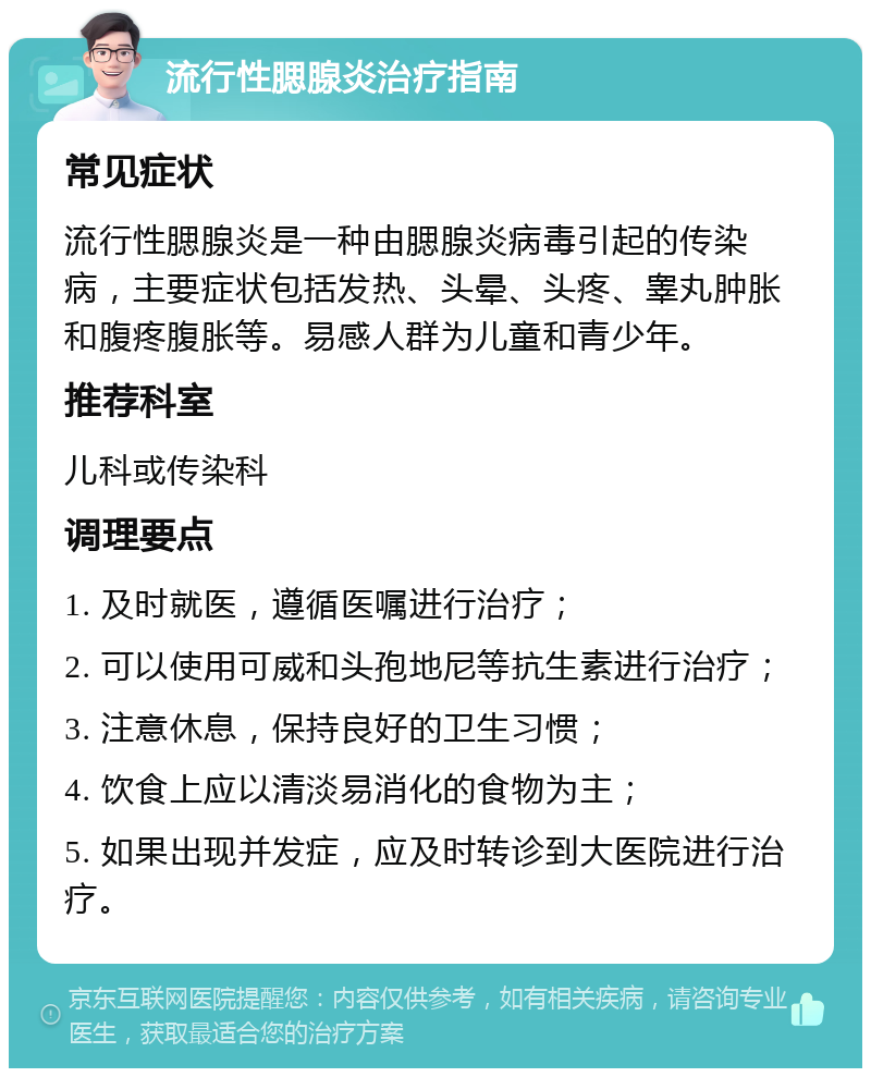 流行性腮腺炎治疗指南 常见症状 流行性腮腺炎是一种由腮腺炎病毒引起的传染病，主要症状包括发热、头晕、头疼、睾丸肿胀和腹疼腹胀等。易感人群为儿童和青少年。 推荐科室 儿科或传染科 调理要点 1. 及时就医，遵循医嘱进行治疗； 2. 可以使用可威和头孢地尼等抗生素进行治疗； 3. 注意休息，保持良好的卫生习惯； 4. 饮食上应以清淡易消化的食物为主； 5. 如果出现并发症，应及时转诊到大医院进行治疗。