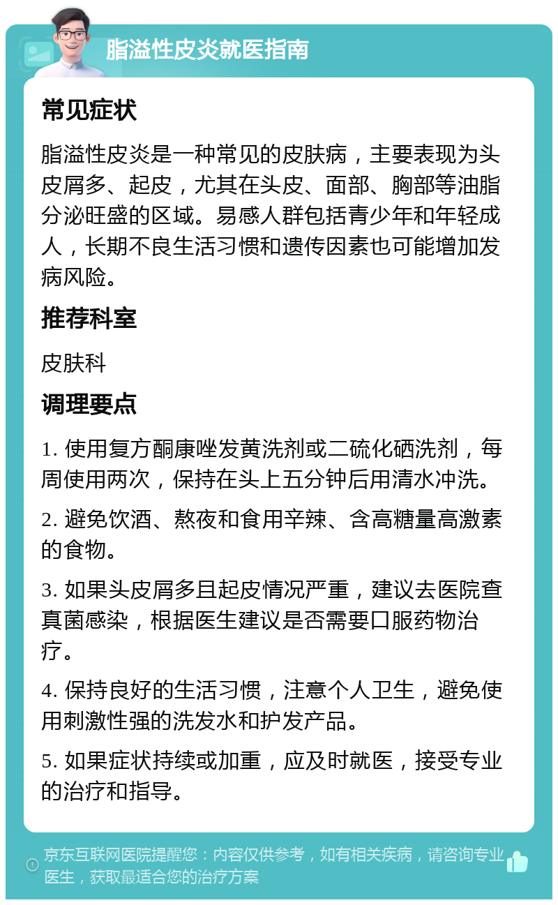 脂溢性皮炎就医指南 常见症状 脂溢性皮炎是一种常见的皮肤病，主要表现为头皮屑多、起皮，尤其在头皮、面部、胸部等油脂分泌旺盛的区域。易感人群包括青少年和年轻成人，长期不良生活习惯和遗传因素也可能增加发病风险。 推荐科室 皮肤科 调理要点 1. 使用复方酮康唑发黄洗剂或二硫化硒洗剂，每周使用两次，保持在头上五分钟后用清水冲洗。 2. 避免饮酒、熬夜和食用辛辣、含高糖量高激素的食物。 3. 如果头皮屑多且起皮情况严重，建议去医院查真菌感染，根据医生建议是否需要口服药物治疗。 4. 保持良好的生活习惯，注意个人卫生，避免使用刺激性强的洗发水和护发产品。 5. 如果症状持续或加重，应及时就医，接受专业的治疗和指导。