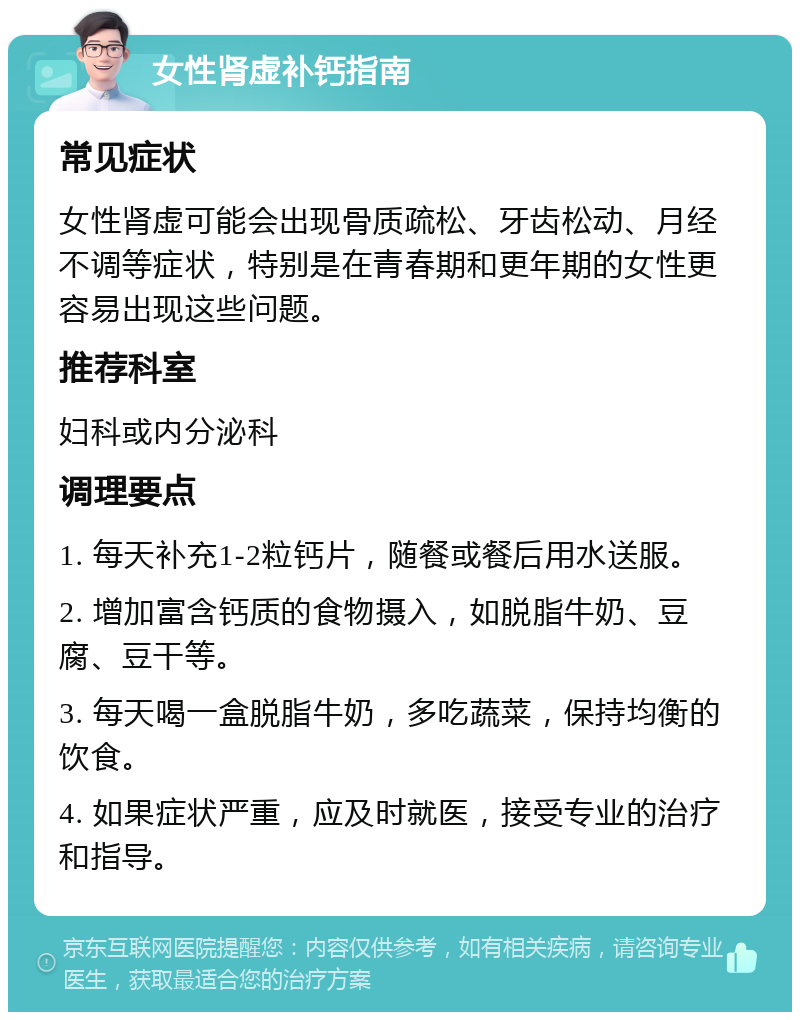 女性肾虚补钙指南 常见症状 女性肾虚可能会出现骨质疏松、牙齿松动、月经不调等症状，特别是在青春期和更年期的女性更容易出现这些问题。 推荐科室 妇科或内分泌科 调理要点 1. 每天补充1-2粒钙片，随餐或餐后用水送服。 2. 增加富含钙质的食物摄入，如脱脂牛奶、豆腐、豆干等。 3. 每天喝一盒脱脂牛奶，多吃蔬菜，保持均衡的饮食。 4. 如果症状严重，应及时就医，接受专业的治疗和指导。