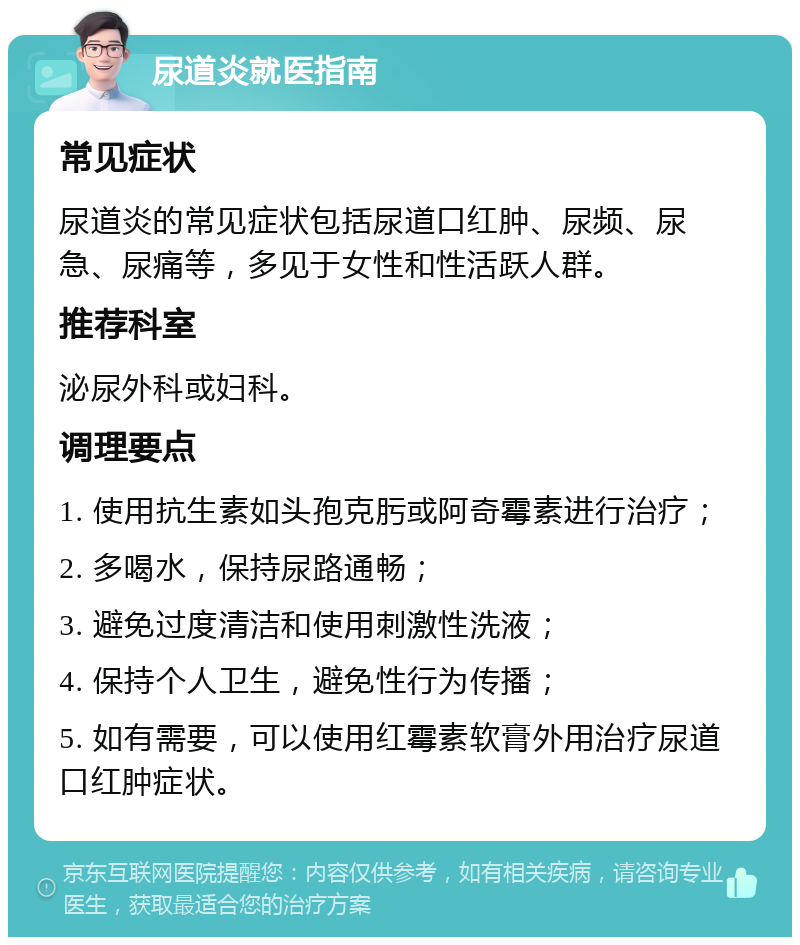 尿道炎就医指南 常见症状 尿道炎的常见症状包括尿道口红肿、尿频、尿急、尿痛等，多见于女性和性活跃人群。 推荐科室 泌尿外科或妇科。 调理要点 1. 使用抗生素如头孢克肟或阿奇霉素进行治疗； 2. 多喝水，保持尿路通畅； 3. 避免过度清洁和使用刺激性洗液； 4. 保持个人卫生，避免性行为传播； 5. 如有需要，可以使用红霉素软膏外用治疗尿道口红肿症状。