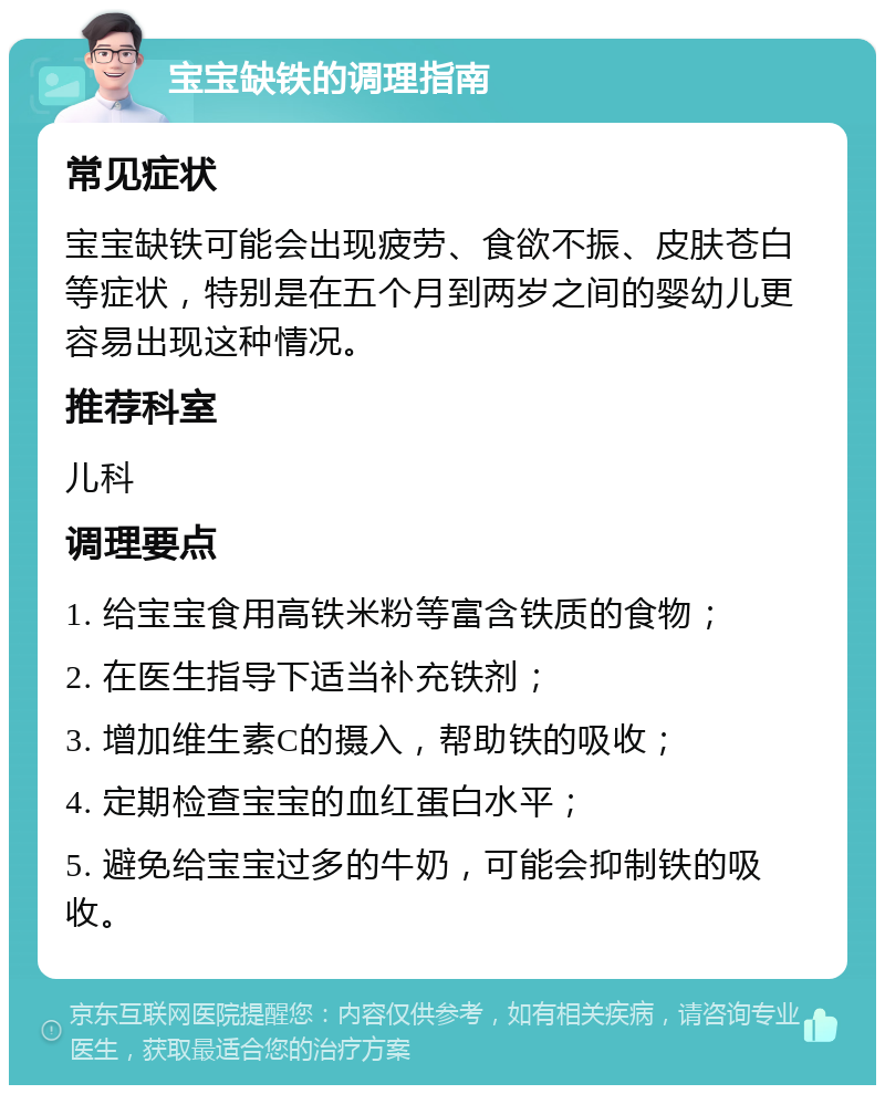 宝宝缺铁的调理指南 常见症状 宝宝缺铁可能会出现疲劳、食欲不振、皮肤苍白等症状，特别是在五个月到两岁之间的婴幼儿更容易出现这种情况。 推荐科室 儿科 调理要点 1. 给宝宝食用高铁米粉等富含铁质的食物； 2. 在医生指导下适当补充铁剂； 3. 增加维生素C的摄入，帮助铁的吸收； 4. 定期检查宝宝的血红蛋白水平； 5. 避免给宝宝过多的牛奶，可能会抑制铁的吸收。