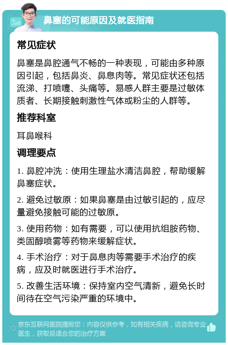 鼻塞的可能原因及就医指南 常见症状 鼻塞是鼻腔通气不畅的一种表现，可能由多种原因引起，包括鼻炎、鼻息肉等。常见症状还包括流涕、打喷嚏、头痛等。易感人群主要是过敏体质者、长期接触刺激性气体或粉尘的人群等。 推荐科室 耳鼻喉科 调理要点 1. 鼻腔冲洗：使用生理盐水清洁鼻腔，帮助缓解鼻塞症状。 2. 避免过敏原：如果鼻塞是由过敏引起的，应尽量避免接触可能的过敏原。 3. 使用药物：如有需要，可以使用抗组胺药物、类固醇喷雾等药物来缓解症状。 4. 手术治疗：对于鼻息肉等需要手术治疗的疾病，应及时就医进行手术治疗。 5. 改善生活环境：保持室内空气清新，避免长时间待在空气污染严重的环境中。