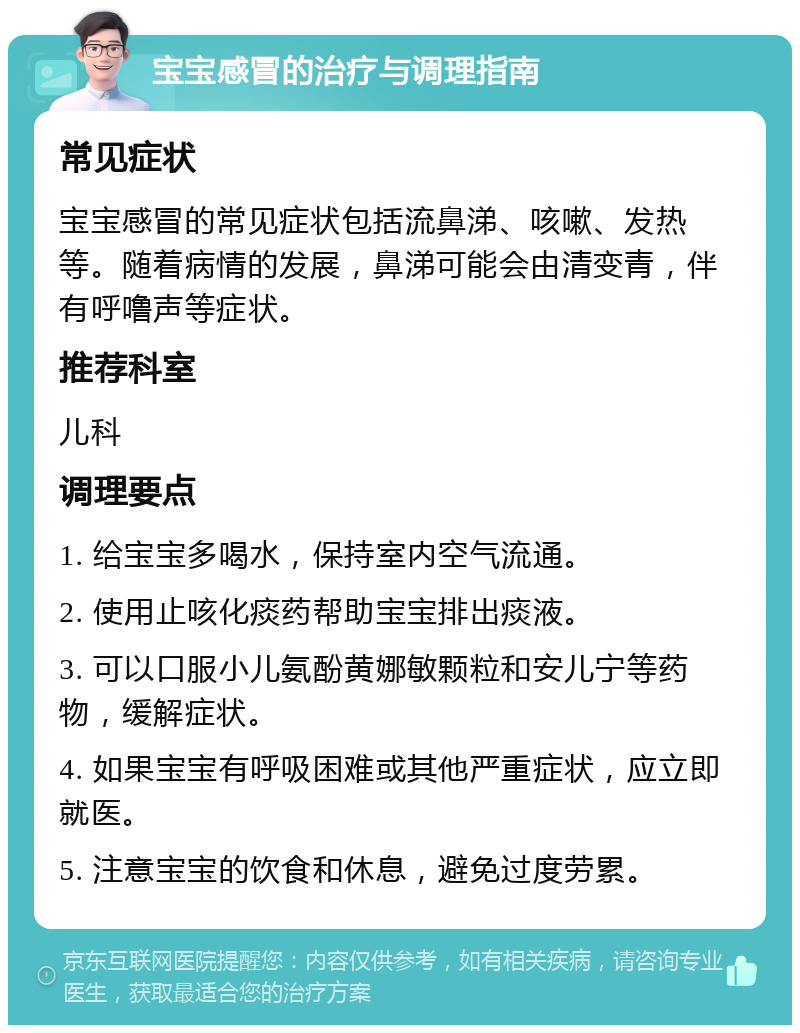 宝宝感冒的治疗与调理指南 常见症状 宝宝感冒的常见症状包括流鼻涕、咳嗽、发热等。随着病情的发展，鼻涕可能会由清变青，伴有呼噜声等症状。 推荐科室 儿科 调理要点 1. 给宝宝多喝水，保持室内空气流通。 2. 使用止咳化痰药帮助宝宝排出痰液。 3. 可以口服小儿氨酚黄娜敏颗粒和安儿宁等药物，缓解症状。 4. 如果宝宝有呼吸困难或其他严重症状，应立即就医。 5. 注意宝宝的饮食和休息，避免过度劳累。