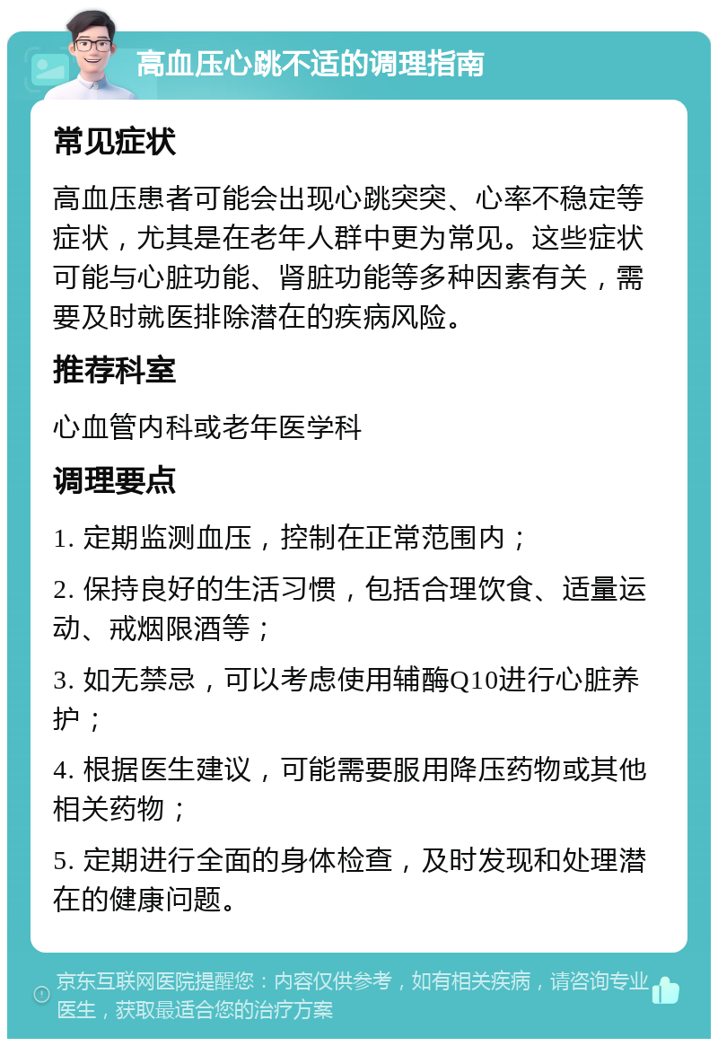 高血压心跳不适的调理指南 常见症状 高血压患者可能会出现心跳突突、心率不稳定等症状，尤其是在老年人群中更为常见。这些症状可能与心脏功能、肾脏功能等多种因素有关，需要及时就医排除潜在的疾病风险。 推荐科室 心血管内科或老年医学科 调理要点 1. 定期监测血压，控制在正常范围内； 2. 保持良好的生活习惯，包括合理饮食、适量运动、戒烟限酒等； 3. 如无禁忌，可以考虑使用辅酶Q10进行心脏养护； 4. 根据医生建议，可能需要服用降压药物或其他相关药物； 5. 定期进行全面的身体检查，及时发现和处理潜在的健康问题。