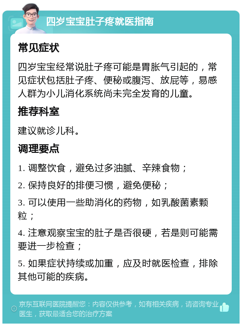 四岁宝宝肚子疼就医指南 常见症状 四岁宝宝经常说肚子疼可能是胃胀气引起的，常见症状包括肚子疼、便秘或腹泻、放屁等，易感人群为小儿消化系统尚未完全发育的儿童。 推荐科室 建议就诊儿科。 调理要点 1. 调整饮食，避免过多油腻、辛辣食物； 2. 保持良好的排便习惯，避免便秘； 3. 可以使用一些助消化的药物，如乳酸菌素颗粒； 4. 注意观察宝宝的肚子是否很硬，若是则可能需要进一步检查； 5. 如果症状持续或加重，应及时就医检查，排除其他可能的疾病。