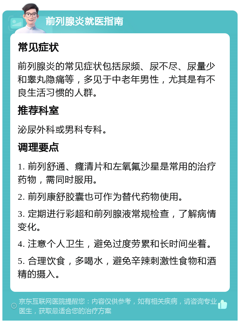 前列腺炎就医指南 常见症状 前列腺炎的常见症状包括尿频、尿不尽、尿量少和睾丸隐痛等，多见于中老年男性，尤其是有不良生活习惯的人群。 推荐科室 泌尿外科或男科专科。 调理要点 1. 前列舒通、癃清片和左氧氟沙星是常用的治疗药物，需同时服用。 2. 前列康舒胶囊也可作为替代药物使用。 3. 定期进行彩超和前列腺液常规检查，了解病情变化。 4. 注意个人卫生，避免过度劳累和长时间坐着。 5. 合理饮食，多喝水，避免辛辣刺激性食物和酒精的摄入。